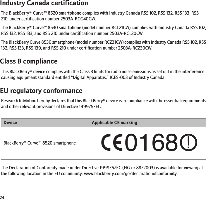 Industry Canada certificationThe BlackBerry® Curve™ 8520 smartphone complies with Industry Canada RSS 102, RSS 132, RSS 133, RSS210, under certification number 2503A-RCG40GW.The BlackBerry® Curve™ 8530 smartphone (model number RCL21CW) complies with Industry Canada RSS 102,RSS 132, RSS 133, and RSS 210 under certification number 2503A-RCL20CW.The BlackBerry Curve 8530 smartphone (model number RCZ31CW) complies with Industry Canada RSS 102, RSS132, RSS 133, RSS 139, and RSS 210 under certification number 2503A-RCZ30CW.Class B complianceThis BlackBerry® device complies with the Class B limits for radio noise emissions as set out in the interference-causing equipment standard entitled “Digital Apparatus,” ICES-003 of Industry Canada.EU regulatory conformanceResearch In Motion hereby declares that this BlackBerry® device is in compliance with the essential requirementsand other relevant provisions of Directive 1999/5/EC.Device Applicable CE markingBlackBerry® Curve™ 8520 smartphoneThe Declaration of Conformity made under Directive 1999/5/EC (HG nr.88/2003) is available for viewing atthe following location in the EU community: www.blackberry.com/go/declarationofconformity.24