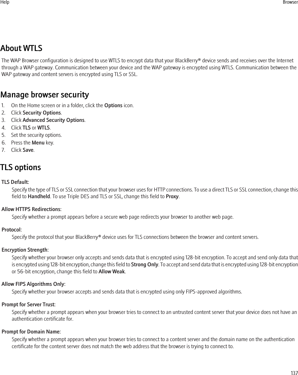 About WTLSThe WAP Browser configuration is designed to use WTLS to encrypt data that your BlackBerry® device sends and receives over the Internetthrough a WAP gateway. Communication between your device and the WAP gateway is encrypted using WTLS. Communication between theWAP gateway and content servers is encrypted using TLS or SSL.Manage browser security1. On the Home screen or in a folder, click the Options icon.2. Click Security Options.3. Click Advanced Security Options.4. Click TLS or WTLS.5. Set the security options.6. Press the Menu key.7. Click Save.TLS optionsTLS Default:Specify the type of TLS or SSL connection that your browser uses for HTTP connections. To use a direct TLS or SSL connection, change thisfield to Handheld. To use Triple DES and TLS or SSL, change this field to Proxy.Allow HTTPS Redirections:Specify whether a prompt appears before a secure web page redirects your browser to another web page.Protocol:Specify the protocol that your BlackBerry® device uses for TLS connections between the browser and content servers.Encryption Strength:Specify whether your browser only accepts and sends data that is encrypted using 128-bit encryption. To accept and send only data thatis encrypted using 128-bit encryption, change this field to Strong Only. To accept and send data that is encrypted using 128-bit encryptionor 56-bit encryption, change this field to Allow Weak.Allow FIPS Algorithms Only:Specify whether your browser accepts and sends data that is encrypted using only FIPS-approved algorithms.Prompt for Server Trust:Specify whether a prompt appears when your browser tries to connect to an untrusted content server that your device does not have anauthentication certificate for.Prompt for Domain Name:Specify whether a prompt appears when your browser tries to connect to a content server and the domain name on the authenticationcertificate for the content server does not match the web address that the browser is trying to connect to.Help Browser137