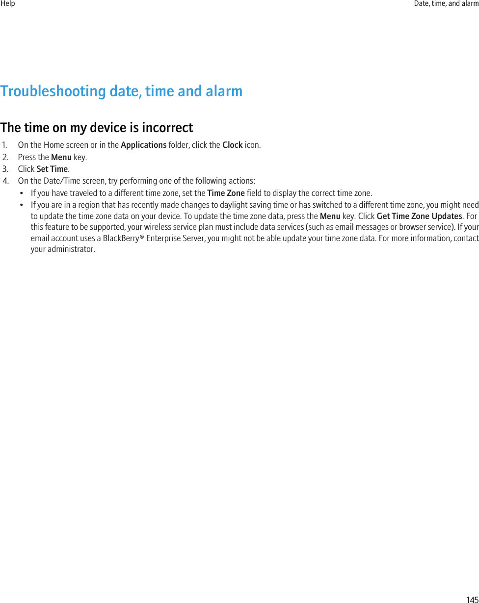 Troubleshooting date, time and alarmThe time on my device is incorrect1. On the Home screen or in the Applications folder, click the Clock icon.2. Press the Menu key.3. Click Set Time.4. On the Date/Time screen, try performing one of the following actions:• If you have traveled to a different time zone, set the Time Zone field to display the correct time zone.•If you are in a region that has recently made changes to daylight saving time or has switched to a different time zone, you might needto update the time zone data on your device. To update the time zone data, press the Menu key. Click Get Time Zone Updates. Forthis feature to be supported, your wireless service plan must include data services (such as email messages or browser service). If youremail account uses a BlackBerry® Enterprise Server, you might not be able update your time zone data. For more information, contactyour administrator.Help Date, time, and alarm145
