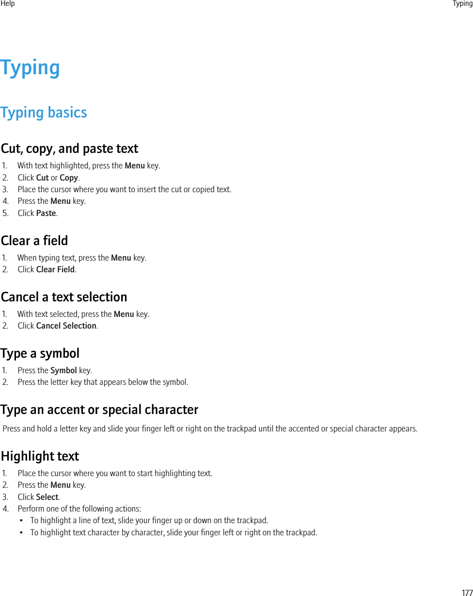 TypingTyping basicsCut, copy, and paste text1. With text highlighted, press the Menu key.2. Click Cut or Copy.3. Place the cursor where you want to insert the cut or copied text.4. Press the Menu key.5. Click Paste.Clear a field1. When typing text, press the Menu key.2. Click Clear Field.Cancel a text selection1. With text selected, press the Menu key.2. Click Cancel Selection.Type a symbol1. Press the Symbol key.2. Press the letter key that appears below the symbol.Type an accent or special characterPress and hold a letter key and slide your finger left or right on the trackpad until the accented or special character appears.Highlight text1. Place the cursor where you want to start highlighting text.2. Press the Menu key.3. Click Select.4. Perform one of the following actions:• To highlight a line of text, slide your finger up or down on the trackpad.• To highlight text character by character, slide your finger left or right on the trackpad.Help Typing177