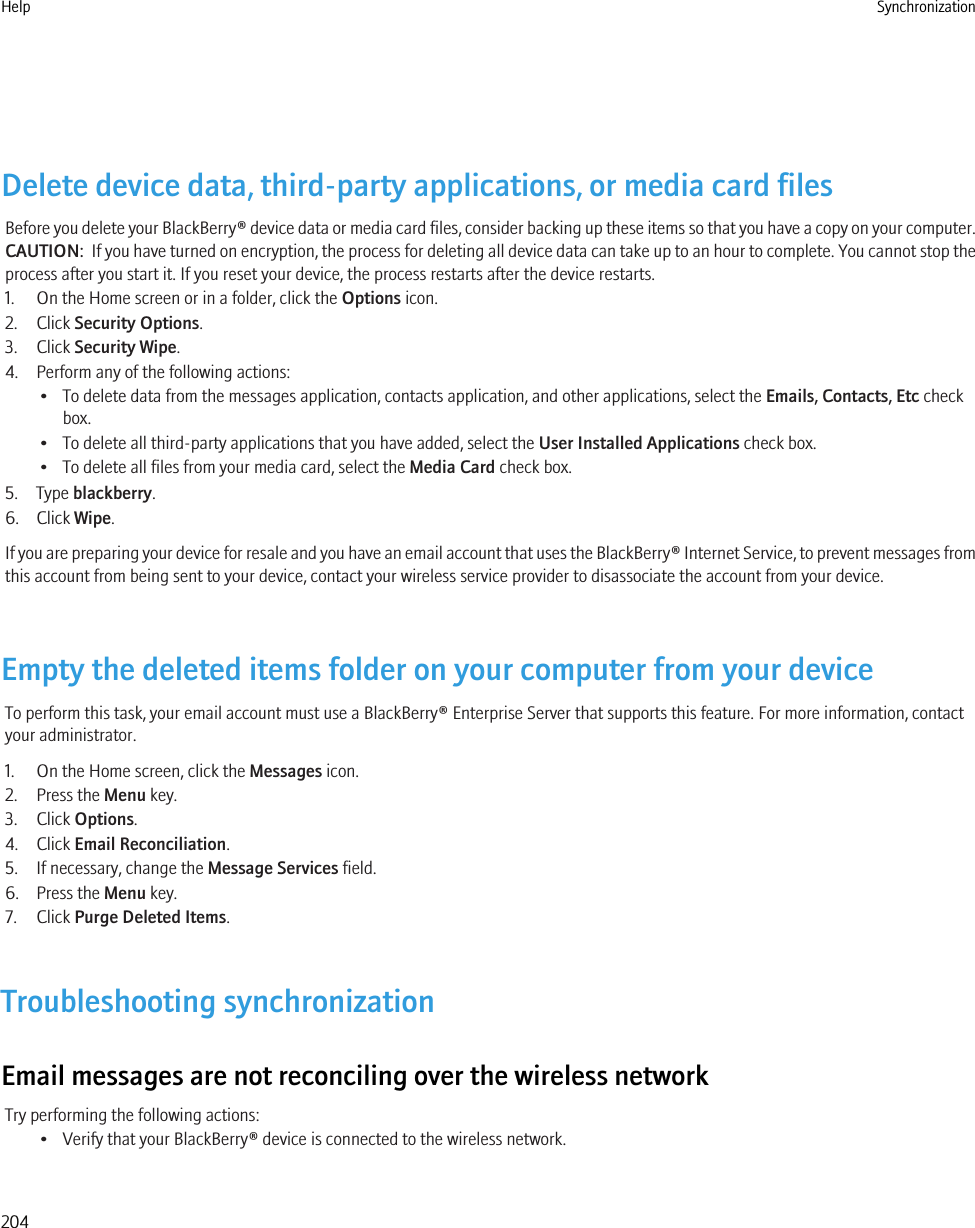 Delete device data, third-party applications, or media card filesBefore you delete your BlackBerry® device data or media card files, consider backing up these items so that you have a copy on your computer.CAUTION:  If you have turned on encryption, the process for deleting all device data can take up to an hour to complete. You cannot stop theprocess after you start it. If you reset your device, the process restarts after the device restarts.1. On the Home screen or in a folder, click the Options icon.2. Click Security Options.3. Click Security Wipe.4. Perform any of the following actions:• To delete data from the messages application, contacts application, and other applications, select the Emails, Contacts, Etc checkbox.• To delete all third-party applications that you have added, select the User Installed Applications check box.• To delete all files from your media card, select the Media Card check box.5. Type blackberry.6. Click Wipe.If you are preparing your device for resale and you have an email account that uses the BlackBerry® Internet Service, to prevent messages fromthis account from being sent to your device, contact your wireless service provider to disassociate the account from your device.Empty the deleted items folder on your computer from your deviceTo perform this task, your email account must use a BlackBerry® Enterprise Server that supports this feature. For more information, contactyour administrator.1. On the Home screen, click the Messages icon.2. Press the Menu key.3. Click Options.4. Click Email Reconciliation.5. If necessary, change the Message Services field.6. Press the Menu key.7. Click Purge Deleted Items.Troubleshooting synchronizationEmail messages are not reconciling over the wireless networkTry performing the following actions:• Verify that your BlackBerry® device is connected to the wireless network.Help Synchronization204