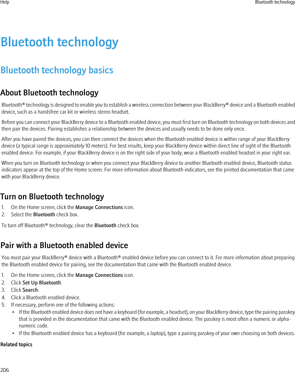 Bluetooth technologyBluetooth technology basicsAbout Bluetooth technologyBluetooth® technology is designed to enable you to establish a wireless connection between your BlackBerry® device and a Bluetooth enableddevice, such as a handsfree car kit or wireless stereo headset.Before you can connect your BlackBerry device to a Bluetooth enabled device, you must first turn on Bluetooth technology on both devices andthen pair the devices. Pairing establishes a relationship between the devices and usually needs to be done only once.After you have paired the devices, you can then connect the devices when the Bluetooth enabled device is within range of your BlackBerrydevice (a typical range is approximately 10 meters). For best results, keep your BlackBerry device within direct line of sight of the Bluetoothenabled device. For example, if your BlackBerry device is on the right side of your body, wear a Bluetooth enabled headset in your right ear.When you turn on Bluetooth technology or when you connect your BlackBerry device to another Bluetooth enabled device, Bluetooth statusindicators appear at the top of the Home screen. For more information about Bluetooth indicators, see the printed documentation that camewith your BlackBerry device.Turn on Bluetooth technology1. On the Home screen, click the Manage Connections icon.2. Select the Bluetooth check box.To turn off Bluetooth® technology, clear the Bluetooth check box.Pair with a Bluetooth enabled deviceYou must pair your BlackBerry® device with a Bluetooth® enabled device before you can connect to it. For more information about preparingthe Bluetooth enabled device for pairing, see the documentation that came with the Bluetooth enabled device.1. On the Home screen, click the Manage Connections icon.2. Click Set Up Bluetooth.3. Click Search.4. Click a Bluetooth enabled device.5. If necessary, perform one of the following actions:•If the Bluetooth enabled device does not have a keyboard (for example, a headset), on your BlackBerry device, type the pairing passkeythat is provided in the documentation that came with the Bluetooth enabled device. The passkey is most often a numeric or alpha-numeric code.• If the Bluetooth enabled device has a keyboard (for example, a laptop), type a pairing passkey of your own choosing on both devices.Related topicsHelp Bluetooth technology206