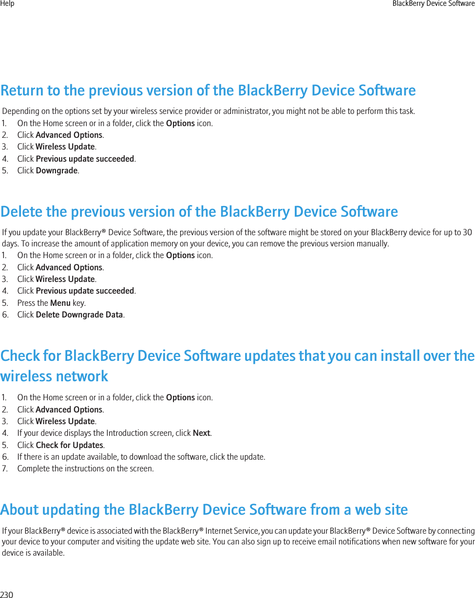 Return to the previous version of the BlackBerry Device SoftwareDepending on the options set by your wireless service provider or administrator, you might not be able to perform this task.1. On the Home screen or in a folder, click the Options icon.2. Click Advanced Options.3. Click Wireless Update.4. Click Previous update succeeded.5. Click Downgrade.Delete the previous version of the BlackBerry Device SoftwareIf you update your BlackBerry® Device Software, the previous version of the software might be stored on your BlackBerry device for up to 30days. To increase the amount of application memory on your device, you can remove the previous version manually.1. On the Home screen or in a folder, click the Options icon.2. Click Advanced Options.3. Click Wireless Update.4. Click Previous update succeeded.5. Press the Menu key.6. Click Delete Downgrade Data.Check for BlackBerry Device Software updates that you can install over thewireless network1. On the Home screen or in a folder, click the Options icon.2. Click Advanced Options.3. Click Wireless Update.4. If your device displays the Introduction screen, click Next.5. Click Check for Updates.6. If there is an update available, to download the software, click the update.7. Complete the instructions on the screen.About updating the BlackBerry Device Software from a web siteIf your BlackBerry® device is associated with the BlackBerry® Internet Service, you can update your BlackBerry® Device Software by connectingyour device to your computer and visiting the update web site. You can also sign up to receive email notifications when new software for yourdevice is available.Help BlackBerry Device Software230