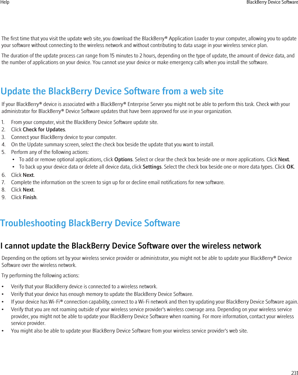 The first time that you visit the update web site, you download the BlackBerry® Application Loader to your computer, allowing you to updateyour software without connecting to the wireless network and without contributing to data usage in your wireless service plan.The duration of the update process can range from 15 minutes to 2 hours, depending on the type of update, the amount of device data, andthe number of applications on your device. You cannot use your device or make emergency calls when you install the software.Update the BlackBerry Device Software from a web siteIf your BlackBerry® device is associated with a BlackBerry® Enterprise Server you might not be able to perform this task. Check with youradministrator for BlackBerry® Device Software updates that have been approved for use in your organization.1. From your computer, visit the BlackBerry Device Software update site.2. Click Check for Updates.3. Connect your BlackBerry device to your computer.4. On the Update summary screen, select the check box beside the update that you want to install.5. Perform any of the following actions:• To add or remove optional applications, click Options. Select or clear the check box beside one or more applications. Click Next.• To back up your device data or delete all device data, click Settings. Select the check box beside one or more data types. Click OK.6. Click Next.7. Complete the information on the screen to sign up for or decline email notifications for new software.8. Click Next.9. Click Finish.Troubleshooting BlackBerry Device SoftwareI cannot update the BlackBerry Device Software over the wireless networkDepending on the options set by your wireless service provider or administrator, you might not be able to update your BlackBerry® DeviceSoftware over the wireless network.Try performing the following actions:• Verify that your BlackBerry device is connected to a wireless network.• Verify that your device has enough memory to update the BlackBerry Device Software.•If your device has Wi-Fi® connection capability, connect to a Wi-Fi network and then try updating your BlackBerry Device Software again.• Verify that you are not roaming outside of your wireless service provider&apos;s wireless coverage area. Depending on your wireless serviceprovider, you might not be able to update your BlackBerry Device Software when roaming. For more information, contact your wirelessservice provider.• You might also be able to update your BlackBerry Device Software from your wireless service provider&apos;s web site.Help BlackBerry Device Software231
