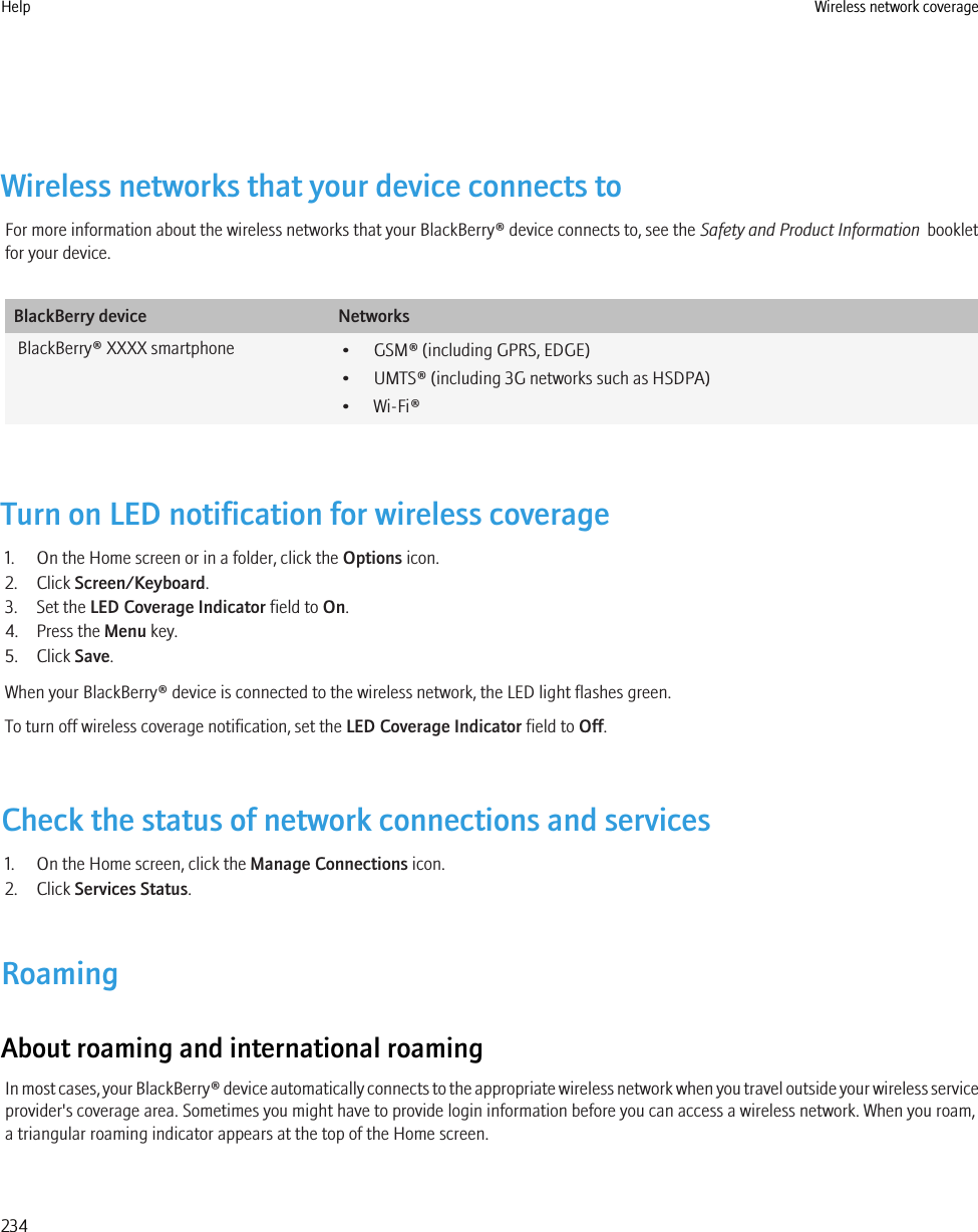 Wireless networks that your device connects toFor more information about the wireless networks that your BlackBerry® device connects to, see the Safety and Product Information  bookletfor your device.BlackBerry device NetworksBlackBerry® XXXX smartphone • GSM® (including GPRS, EDGE)• UMTS® (including 3G networks such as HSDPA)• Wi-Fi®Turn on LED notification for wireless coverage1. On the Home screen or in a folder, click the Options icon.2. Click Screen/Keyboard.3. Set the LED Coverage Indicator field to On.4. Press the Menu key.5. Click Save.When your BlackBerry® device is connected to the wireless network, the LED light flashes green.To turn off wireless coverage notification, set the LED Coverage Indicator field to Off.Check the status of network connections and services1. On the Home screen, click the Manage Connections icon.2. Click Services Status.RoamingAbout roaming and international roamingIn most cases, your BlackBerry® device automatically connects to the appropriate wireless network when you travel outside your wireless serviceprovider&apos;s coverage area. Sometimes you might have to provide login information before you can access a wireless network. When you roam,a triangular roaming indicator appears at the top of the Home screen.Help Wireless network coverage234