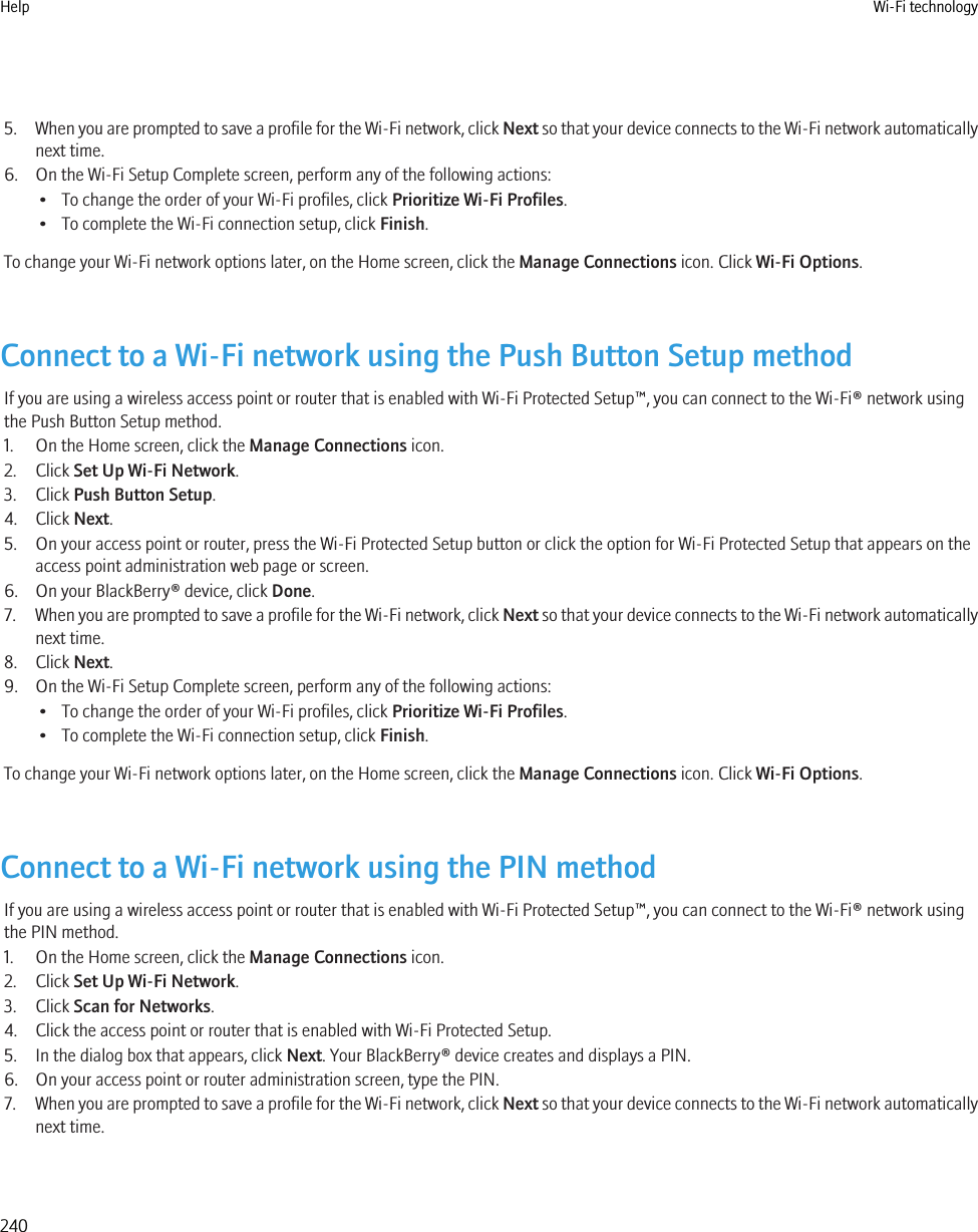 5. When you are prompted to save a profile for the Wi-Fi network, click Next so that your device connects to the Wi-Fi network automaticallynext time.6. On the Wi-Fi Setup Complete screen, perform any of the following actions:• To change the order of your Wi-Fi profiles, click Prioritize Wi-Fi Profiles.• To complete the Wi-Fi connection setup, click Finish.To change your Wi-Fi network options later, on the Home screen, click the Manage Connections icon. Click Wi-Fi Options.Connect to a Wi-Fi network using the Push Button Setup methodIf you are using a wireless access point or router that is enabled with Wi-Fi Protected Setup™, you can connect to the Wi-Fi® network usingthe Push Button Setup method.1. On the Home screen, click the Manage Connections icon.2. Click Set Up Wi-Fi Network.3. Click Push Button Setup.4. Click Next.5. On your access point or router, press the Wi-Fi Protected Setup button or click the option for Wi-Fi Protected Setup that appears on theaccess point administration web page or screen.6. On your BlackBerry® device, click Done.7. When you are prompted to save a profile for the Wi-Fi network, click Next so that your device connects to the Wi-Fi network automaticallynext time.8. Click Next.9. On the Wi-Fi Setup Complete screen, perform any of the following actions:• To change the order of your Wi-Fi profiles, click Prioritize Wi-Fi Profiles.• To complete the Wi-Fi connection setup, click Finish.To change your Wi-Fi network options later, on the Home screen, click the Manage Connections icon. Click Wi-Fi Options.Connect to a Wi-Fi network using the PIN methodIf you are using a wireless access point or router that is enabled with Wi-Fi Protected Setup™, you can connect to the Wi-Fi® network usingthe PIN method.1. On the Home screen, click the Manage Connections icon.2. Click Set Up Wi-Fi Network.3. Click Scan for Networks.4. Click the access point or router that is enabled with Wi-Fi Protected Setup.5. In the dialog box that appears, click Next. Your BlackBerry® device creates and displays a PIN.6. On your access point or router administration screen, type the PIN.7. When you are prompted to save a profile for the Wi-Fi network, click Next so that your device connects to the Wi-Fi network automaticallynext time.Help Wi-Fi technology240