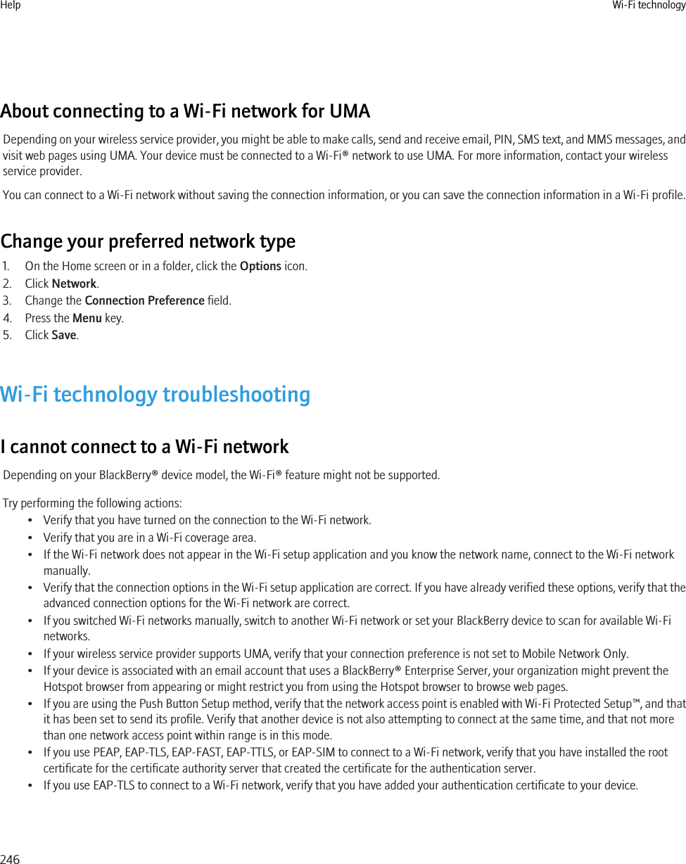 About connecting to a Wi-Fi network for UMADepending on your wireless service provider, you might be able to make calls, send and receive email, PIN, SMS text, and MMS messages, andvisit web pages using UMA. Your device must be connected to a Wi-Fi® network to use UMA. For more information, contact your wirelessservice provider.You can connect to a Wi-Fi network without saving the connection information, or you can save the connection information in a Wi-Fi profile.Change your preferred network type1. On the Home screen or in a folder, click the Options icon.2. Click Network.3. Change the Connection Preference field.4. Press the Menu key.5. Click Save.Wi-Fi technology troubleshootingI cannot connect to a Wi-Fi networkDepending on your BlackBerry® device model, the Wi-Fi® feature might not be supported.Try performing the following actions:• Verify that you have turned on the connection to the Wi-Fi network.• Verify that you are in a Wi-Fi coverage area.• If the Wi-Fi network does not appear in the Wi-Fi setup application and you know the network name, connect to the Wi-Fi networkmanually.•Verify that the connection options in the Wi-Fi setup application are correct. If you have already verified these options, verify that theadvanced connection options for the Wi-Fi network are correct.• If you switched Wi-Fi networks manually, switch to another Wi-Fi network or set your BlackBerry device to scan for available Wi-Finetworks.• If your wireless service provider supports UMA, verify that your connection preference is not set to Mobile Network Only.• If your device is associated with an email account that uses a BlackBerry® Enterprise Server, your organization might prevent theHotspot browser from appearing or might restrict you from using the Hotspot browser to browse web pages.•If you are using the Push Button Setup method, verify that the network access point is enabled with Wi-Fi Protected Setup™, and thatit has been set to send its profile. Verify that another device is not also attempting to connect at the same time, and that not morethan one network access point within range is in this mode.• If you use PEAP, EAP-TLS, EAP-FAST, EAP-TTLS, or EAP-SIM to connect to a Wi-Fi network, verify that you have installed the rootcertificate for the certificate authority server that created the certificate for the authentication server.• If you use EAP-TLS to connect to a Wi-Fi network, verify that you have added your authentication certificate to your device.Help Wi-Fi technology246