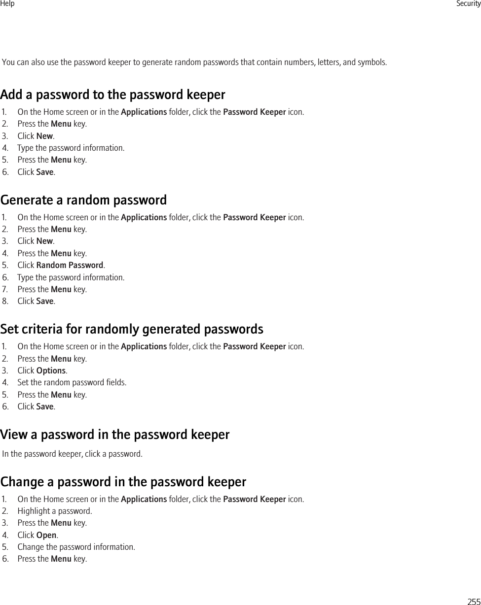 You can also use the password keeper to generate random passwords that contain numbers, letters, and symbols.Add a password to the password keeper1. On the Home screen or in the Applications folder, click the Password Keeper icon.2. Press the Menu key.3. Click New.4. Type the password information.5. Press the Menu key.6. Click Save.Generate a random password1. On the Home screen or in the Applications folder, click the Password Keeper icon.2. Press the Menu key.3. Click New.4. Press the Menu key.5. Click Random Password.6. Type the password information.7. Press the Menu key.8. Click Save.Set criteria for randomly generated passwords1. On the Home screen or in the Applications folder, click the Password Keeper icon.2. Press the Menu key.3. Click Options.4. Set the random password fields.5. Press the Menu key.6. Click Save.View a password in the password keeperIn the password keeper, click a password.Change a password in the password keeper1. On the Home screen or in the Applications folder, click the Password Keeper icon.2. Highlight a password.3. Press the Menu key.4. Click Open.5. Change the password information.6. Press the Menu key.Help Security255