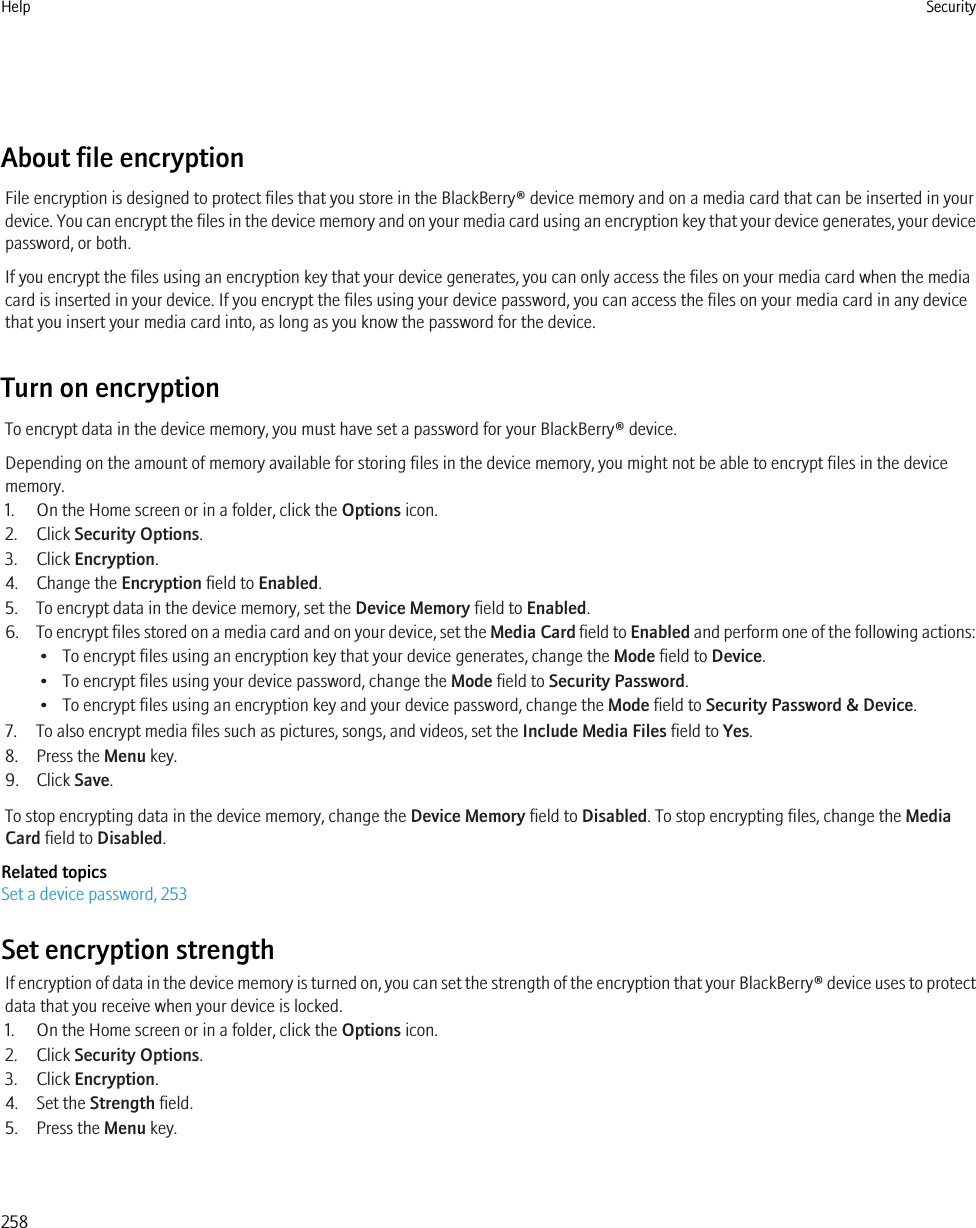 About file encryptionFile encryption is designed to protect files that you store in the BlackBerry® device memory and on a media card that can be inserted in yourdevice. You can encrypt the files in the device memory and on your media card using an encryption key that your device generates, your devicepassword, or both.If you encrypt the files using an encryption key that your device generates, you can only access the files on your media card when the mediacard is inserted in your device. If you encrypt the files using your device password, you can access the files on your media card in any devicethat you insert your media card into, as long as you know the password for the device.Turn on encryptionTo encrypt data in the device memory, you must have set a password for your BlackBerry® device.Depending on the amount of memory available for storing files in the device memory, you might not be able to encrypt files in the devicememory.1. On the Home screen or in a folder, click the Options icon.2. Click Security Options.3. Click Encryption.4. Change the Encryption field to Enabled.5. To encrypt data in the device memory, set the Device Memory field to Enabled.6. To encrypt files stored on a media card and on your device, set the Media Card field to Enabled and perform one of the following actions:• To encrypt files using an encryption key that your device generates, change the Mode field to Device.• To encrypt files using your device password, change the Mode field to Security Password.• To encrypt files using an encryption key and your device password, change the Mode field to Security Password &amp; Device.7. To also encrypt media files such as pictures, songs, and videos, set the Include Media Files field to Yes.8. Press the Menu key.9. Click Save.To stop encrypting data in the device memory, change the Device Memory field to Disabled. To stop encrypting files, change the MediaCard field to Disabled.Related topicsSet a device password, 253Set encryption strengthIf encryption of data in the device memory is turned on, you can set the strength of the encryption that your BlackBerry® device uses to protectdata that you receive when your device is locked.1. On the Home screen or in a folder, click the Options icon.2. Click Security Options.3. Click Encryption.4. Set the Strength field.5. Press the Menu key.Help Security258