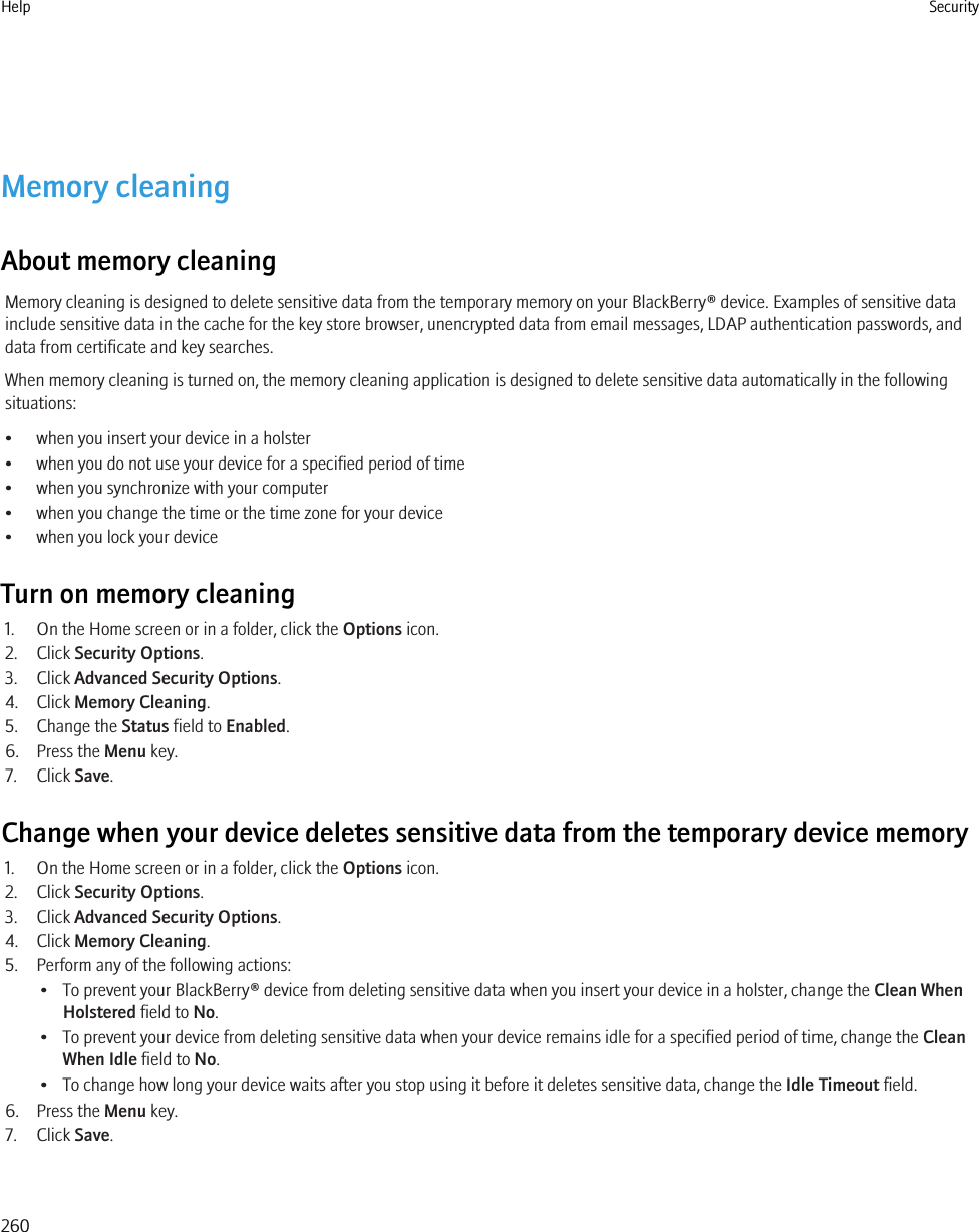 Memory cleaningAbout memory cleaningMemory cleaning is designed to delete sensitive data from the temporary memory on your BlackBerry® device. Examples of sensitive datainclude sensitive data in the cache for the key store browser, unencrypted data from email messages, LDAP authentication passwords, anddata from certificate and key searches.When memory cleaning is turned on, the memory cleaning application is designed to delete sensitive data automatically in the followingsituations:• when you insert your device in a holster• when you do not use your device for a specified period of time• when you synchronize with your computer• when you change the time or the time zone for your device• when you lock your deviceTurn on memory cleaning1. On the Home screen or in a folder, click the Options icon.2. Click Security Options.3. Click Advanced Security Options.4. Click Memory Cleaning.5. Change the Status field to Enabled.6. Press the Menu key.7. Click Save.Change when your device deletes sensitive data from the temporary device memory1. On the Home screen or in a folder, click the Options icon.2. Click Security Options.3. Click Advanced Security Options.4. Click Memory Cleaning.5. Perform any of the following actions:• To prevent your BlackBerry® device from deleting sensitive data when you insert your device in a holster, change the Clean WhenHolstered field to No.• To prevent your device from deleting sensitive data when your device remains idle for a specified period of time, change the CleanWhen Idle field to No.• To change how long your device waits after you stop using it before it deletes sensitive data, change the Idle Timeout field.6. Press the Menu key.7. Click Save.Help Security260