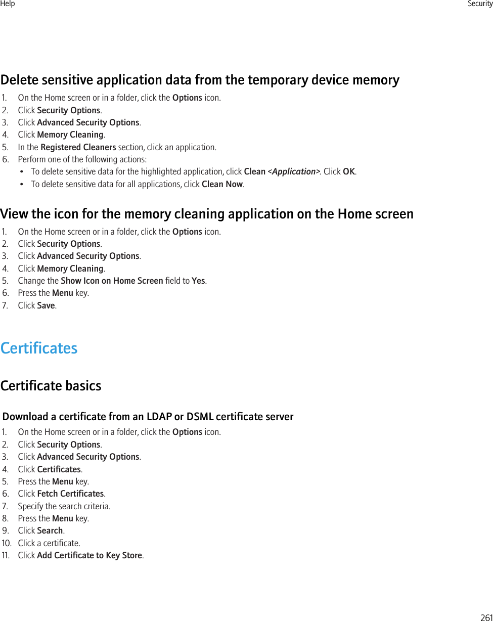 Delete sensitive application data from the temporary device memory1. On the Home screen or in a folder, click the Options icon.2. Click Security Options.3. Click Advanced Security Options.4. Click Memory Cleaning.5. In the Registered Cleaners section, click an application.6. Perform one of the following actions:• To delete sensitive data for the highlighted application, click Clean &lt;Application&gt;. Click OK.• To delete sensitive data for all applications, click Clean Now.View the icon for the memory cleaning application on the Home screen1. On the Home screen or in a folder, click the Options icon.2. Click Security Options.3. Click Advanced Security Options.4. Click Memory Cleaning.5. Change the Show Icon on Home Screen field to Yes.6. Press the Menu key.7. Click Save.CertificatesCertificate basicsDownload a certificate from an LDAP or DSML certificate server1. On the Home screen or in a folder, click the Options icon.2. Click Security Options.3. Click Advanced Security Options.4. Click Certificates.5. Press the Menu key.6. Click Fetch Certificates.7. Specify the search criteria.8. Press the Menu key.9. Click Search.10. Click a certificate.11. Click Add Certificate to Key Store.Help Security261