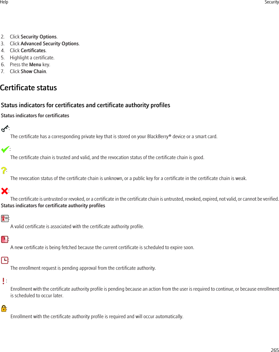 2. Click Security Options.3. Click Advanced Security Options.4. Click Certificates.5. Highlight a certificate.6. Press the Menu key.7. Click Show Chain.Certificate statusStatus indicators for certificates and certificate authority profilesStatus indicators for certificates:The certificate has a corresponding private key that is stored on your BlackBerry® device or a smart card.:The certificate chain is trusted and valid, and the revocation status of the certificate chain is good.:The revocation status of the certificate chain is unknown, or a public key for a certificate in the certificate chain is weak.:The certificate is untrusted or revoked, or a certificate in the certificate chain is untrusted, revoked, expired, not valid, or cannot be verified.Status indicators for certificate authority profiles:A valid certificate is associated with the certificate authority profile.:A new certificate is being fetched because the current certificate is scheduled to expire soon.:The enrollment request is pending approval from the certificate authority.:Enrollment with the certificate authority profile is pending because an action from the user is required to continue, or because enrollmentis scheduled to occur later.:Enrollment with the certificate authority profile is required and will occur automatically.Help Security265