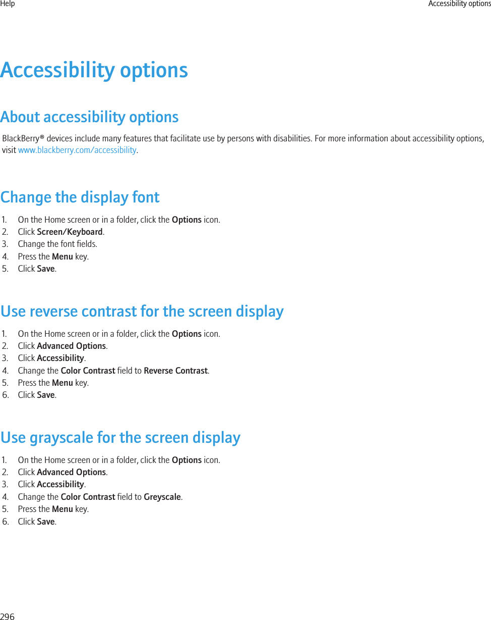 Accessibility optionsAbout accessibility optionsBlackBerry® devices include many features that facilitate use by persons with disabilities. For more information about accessibility options,visit www.blackberry.com/accessibility.Change the display font1. On the Home screen or in a folder, click the Options icon.2. Click Screen/Keyboard.3. Change the font fields.4. Press the Menu key.5. Click Save.Use reverse contrast for the screen display1. On the Home screen or in a folder, click the Options icon.2. Click Advanced Options.3. Click Accessibility.4. Change the Color Contrast field to Reverse Contrast.5. Press the Menu key.6. Click Save.Use grayscale for the screen display1. On the Home screen or in a folder, click the Options icon.2. Click Advanced Options.3. Click Accessibility.4. Change the Color Contrast field to Greyscale.5. Press the Menu key.6. Click Save.Help Accessibility options296