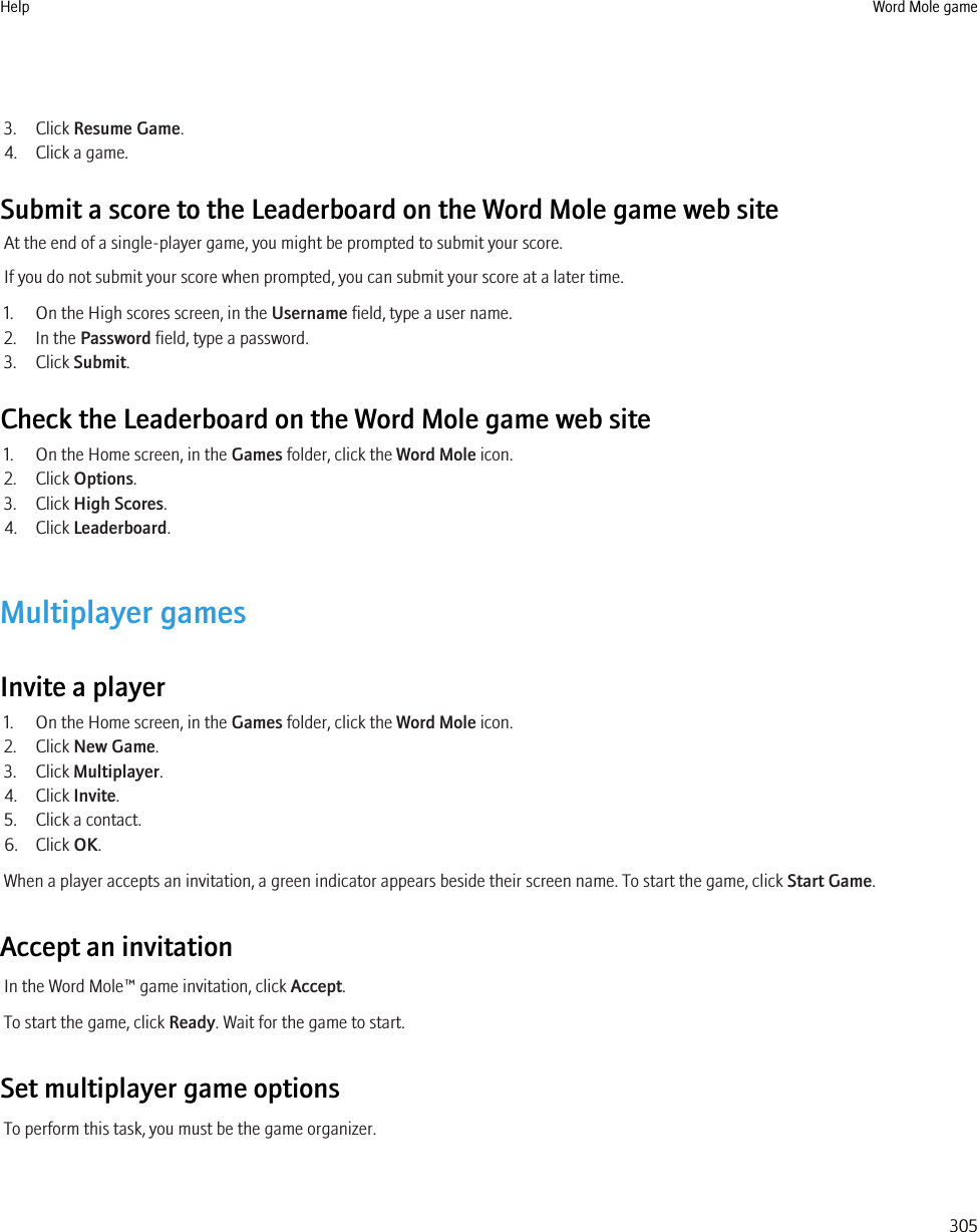 3. Click Resume Game.4. Click a game.Submit a score to the Leaderboard on the Word Mole game web siteAt the end of a single-player game, you might be prompted to submit your score.If you do not submit your score when prompted, you can submit your score at a later time.1. On the High scores screen, in the Username field, type a user name.2. In the Password field, type a password.3. Click Submit.Check the Leaderboard on the Word Mole game web site1. On the Home screen, in the Games folder, click the Word Mole icon.2. Click Options.3. Click High Scores.4. Click Leaderboard.Multiplayer gamesInvite a player1. On the Home screen, in the Games folder, click the Word Mole icon.2. Click New Game.3. Click Multiplayer.4. Click Invite.5. Click a contact.6. Click OK.When a player accepts an invitation, a green indicator appears beside their screen name. To start the game, click Start Game.Accept an invitationIn the Word Mole™ game invitation, click Accept.To start the game, click Ready. Wait for the game to start.Set multiplayer game optionsTo perform this task, you must be the game organizer.Help Word Mole game305