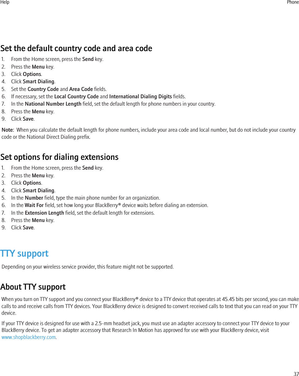 Set the default country code and area code1. From the Home screen, press the Send key.2. Press the Menu key.3. Click Options.4. Click Smart Dialing.5. Set the Country Code and Area Code fields.6. If necessary, set the Local Country Code and International Dialing Digits fields.7. In the National Number Length field, set the default length for phone numbers in your country.8. Press the Menu key.9. Click Save.Note:  When you calculate the default length for phone numbers, include your area code and local number, but do not include your countrycode or the National Direct Dialing prefix.Set options for dialing extensions1. From the Home screen, press the Send key.2. Press the Menu key.3. Click Options.4. Click Smart Dialing.5. In the Number field, type the main phone number for an organization.6. In the Wait For field, set how long your BlackBerry® device waits before dialing an extension.7. In the Extension Length field, set the default length for extensions.8. Press the Menu key.9. Click Save.TTY supportDepending on your wireless service provider, this feature might not be supported.About TTY supportWhen you turn on TTY support and you connect your BlackBerry® device to a TTY device that operates at 45.45 bits per second, you can makecalls to and receive calls from TTY devices. Your BlackBerry device is designed to convert received calls to text that you can read on your TTYdevice.If your TTY device is designed for use with a 2.5-mm headset jack, you must use an adapter accessory to connect your TTY device to yourBlackBerry device. To get an adapter accessory that Research In Motion has approved for use with your BlackBerry device, visitwww.shopblackberry.com.Help Phone37