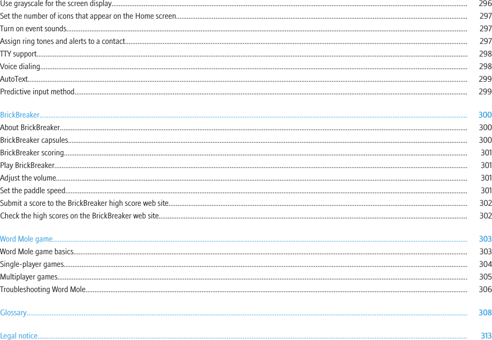 Use grayscale for the screen display....................................................................................................................................................................................................... 296Set the number of icons that appear on the Home screen................................................................................................................................................................... 297Turn on event sounds................................................................................................................................................................................................................................ 297Assign ring tones and alerts to a contact................................................................................................................................................................................................ 297TTY support................................................................................................................................................................................................................................................. 298Voice dialing............................................................................................................................................................................................................................................... 298AutoText...................................................................................................................................................................................................................................................... 299Predictive input method............................................................................................................................................................................................................................ 299BrickBreaker................................................................................................................................................................................................................................................ 300About BrickBreaker.................................................................................................................................................................................................................................... 300BrickBreaker capsules................................................................................................................................................................................................................................ 300BrickBreaker scoring.................................................................................................................................................................................................................................. 301Play BrickBreaker....................................................................................................................................................................................................................................... 301Adjust the volume...................................................................................................................................................................................................................................... 301Set the paddle speed................................................................................................................................................................................................................................. 301Submit a score to the BrickBreaker high score web site....................................................................................................................................................................... 302Check the high scores on the BrickBreaker web site............................................................................................................................................................................. 302Word Mole game........................................................................................................................................................................................................................................ 303Word Mole game basics............................................................................................................................................................................................................................. 303Single-player games.................................................................................................................................................................................................................................. 304Multiplayer games..................................................................................................................................................................................................................................... 305Troubleshooting Word Mole...................................................................................................................................................................................................................... 306Glossary....................................................................................................................................................................................................................................................... 308Legal notice................................................................................................................................................................................................................................................. 313