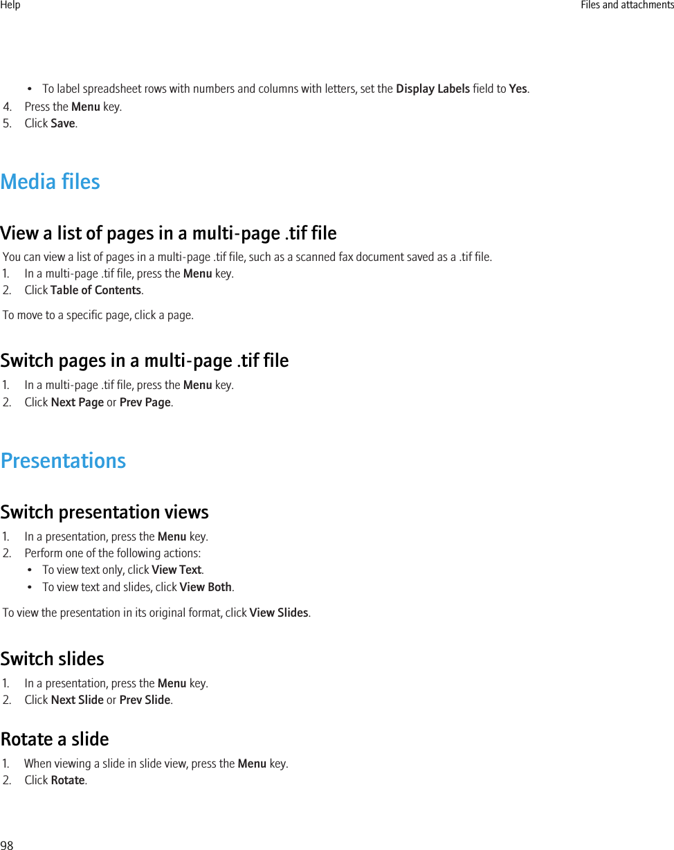 • To label spreadsheet rows with numbers and columns with letters, set the Display Labels field to Yes.4. Press the Menu key.5. Click Save.Media filesView a list of pages in a multi-page .tif fileYou can view a list of pages in a multi-page .tif file, such as a scanned fax document saved as a .tif file.1. In a multi-page .tif file, press the Menu key.2. Click Table of Contents.To move to a specific page, click a page.Switch pages in a multi-page .tif file1. In a multi-page .tif file, press the Menu key.2. Click Next Page or Prev Page.PresentationsSwitch presentation views1. In a presentation, press the Menu key.2. Perform one of the following actions:• To view text only, click View Text.• To view text and slides, click View Both.To view the presentation in its original format, click View Slides.Switch slides1. In a presentation, press the Menu key.2. Click Next Slide or Prev Slide.Rotate a slide1. When viewing a slide in slide view, press the Menu key.2. Click Rotate.Help Files and attachments98