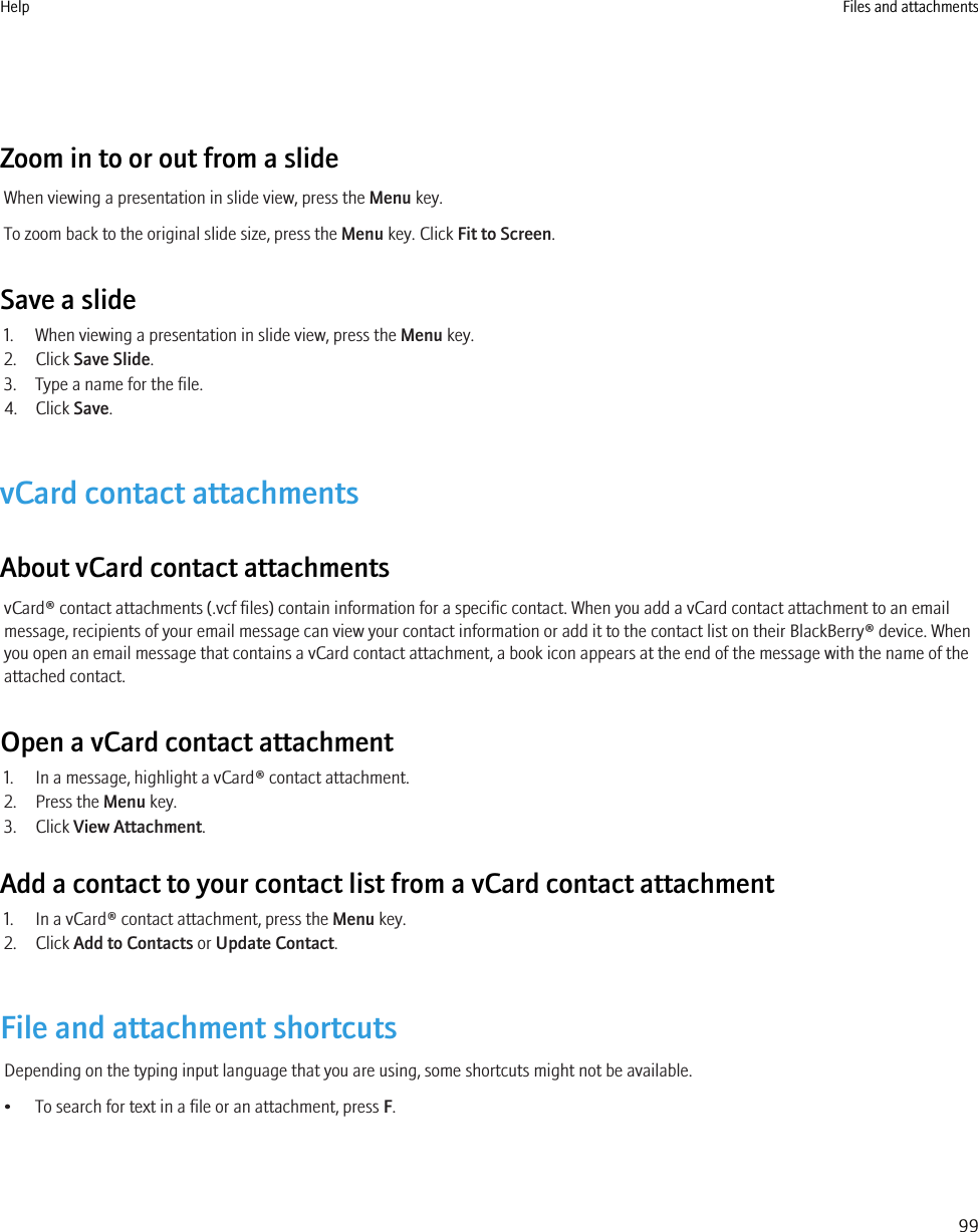 Zoom in to or out from a slideWhen viewing a presentation in slide view, press the Menu key.To zoom back to the original slide size, press the Menu key. Click Fit to Screen.Save a slide1. When viewing a presentation in slide view, press the Menu key.2. Click Save Slide.3. Type a name for the file.4. Click Save.vCard contact attachmentsAbout vCard contact attachmentsvCard® contact attachments (.vcf files) contain information for a specific contact. When you add a vCard contact attachment to an emailmessage, recipients of your email message can view your contact information or add it to the contact list on their BlackBerry® device. Whenyou open an email message that contains a vCard contact attachment, a book icon appears at the end of the message with the name of theattached contact.Open a vCard contact attachment1. In a message, highlight a vCard® contact attachment.2. Press the Menu key.3. Click View Attachment.Add a contact to your contact list from a vCard contact attachment1. In a vCard® contact attachment, press the Menu key.2. Click Add to Contacts or Update Contact.File and attachment shortcutsDepending on the typing input language that you are using, some shortcuts might not be available.• To search for text in a file or an attachment, press F.Help Files and attachments99
