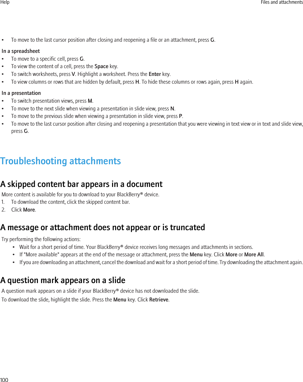 • To move to the last cursor position after closing and reopening a file or an attachment, press G.In a spreadsheet• To move to a specific cell, press G.• To view the content of a cell, press the Space key.• To switch worksheets, press V. Highlight a worksheet. Press the Enter key.• To view columns or rows that are hidden by default, press H. To hide these columns or rows again, press H again.In a presentation• To switch presentation views, press M.• To move to the next slide when viewing a presentation in slide view, press N.• To move to the previous slide when viewing a presentation in slide view, press P.•To move to the last cursor position after closing and reopening a presentation that you were viewing in text view or in text and slide view,press G.Troubleshooting attachmentsA skipped content bar appears in a documentMore content is available for you to download to your BlackBerry® device.1. To download the content, click the skipped content bar.2. Click More.A message or attachment does not appear or is truncatedTry performing the following actions:• Wait for a short period of time. Your BlackBerry® device receives long messages and attachments in sections.• If &quot;More available&quot; appears at the end of the message or attachment, press the Menu key. Click More or More All.•If you are downloading an attachment, cancel the download and wait for a short period of time. Try downloading the attachment again.A question mark appears on a slideA question mark appears on a slide if your BlackBerry® device has not downloaded the slide.To download the slide, highlight the slide. Press the Menu key. Click Retrieve.Help Files and attachments100