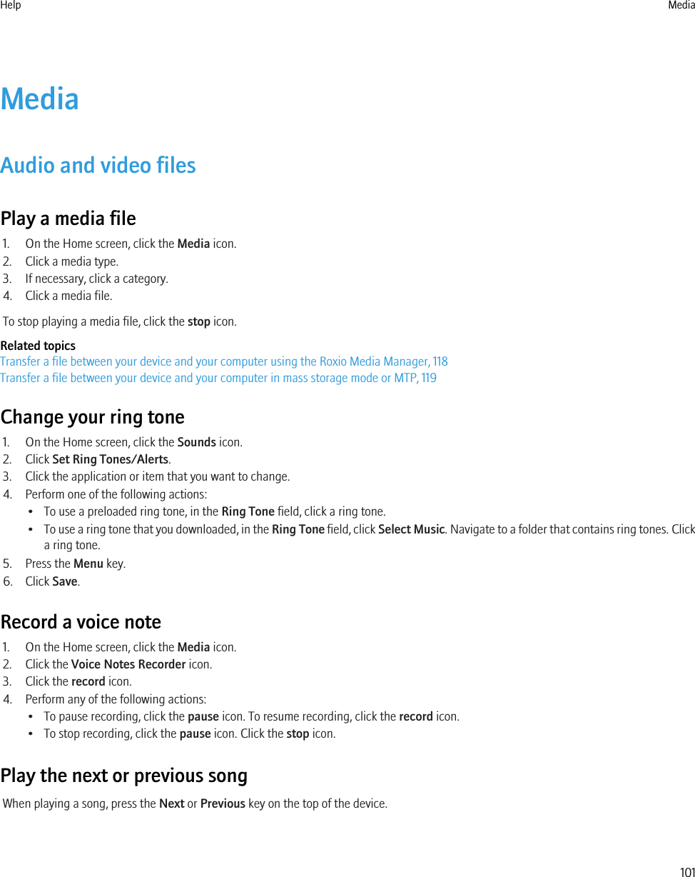 MediaAudio and video filesPlay a media file1. On the Home screen, click the Media icon.2. Click a media type.3. If necessary, click a category.4. Click a media file.To stop playing a media file, click the stop icon.Related topicsTransfer a file between your device and your computer using the Roxio Media Manager, 118Transfer a file between your device and your computer in mass storage mode or MTP, 119Change your ring tone1. On the Home screen, click the Sounds icon.2. Click Set Ring Tones/Alerts.3. Click the application or item that you want to change.4. Perform one of the following actions:• To use a preloaded ring tone, in the Ring Tone field, click a ring tone.•To use a ring tone that you downloaded, in the Ring Tone field, click Select Music. Navigate to a folder that contains ring tones. Clicka ring tone.5. Press the Menu key.6. Click Save.Record a voice note1. On the Home screen, click the Media icon.2. Click the Voice Notes Recorder icon.3. Click the record icon.4. Perform any of the following actions:• To pause recording, click the pause icon. To resume recording, click the record icon.• To stop recording, click the pause icon. Click the stop icon.Play the next or previous songWhen playing a song, press the Next or Previous key on the top of the device.Help Media101