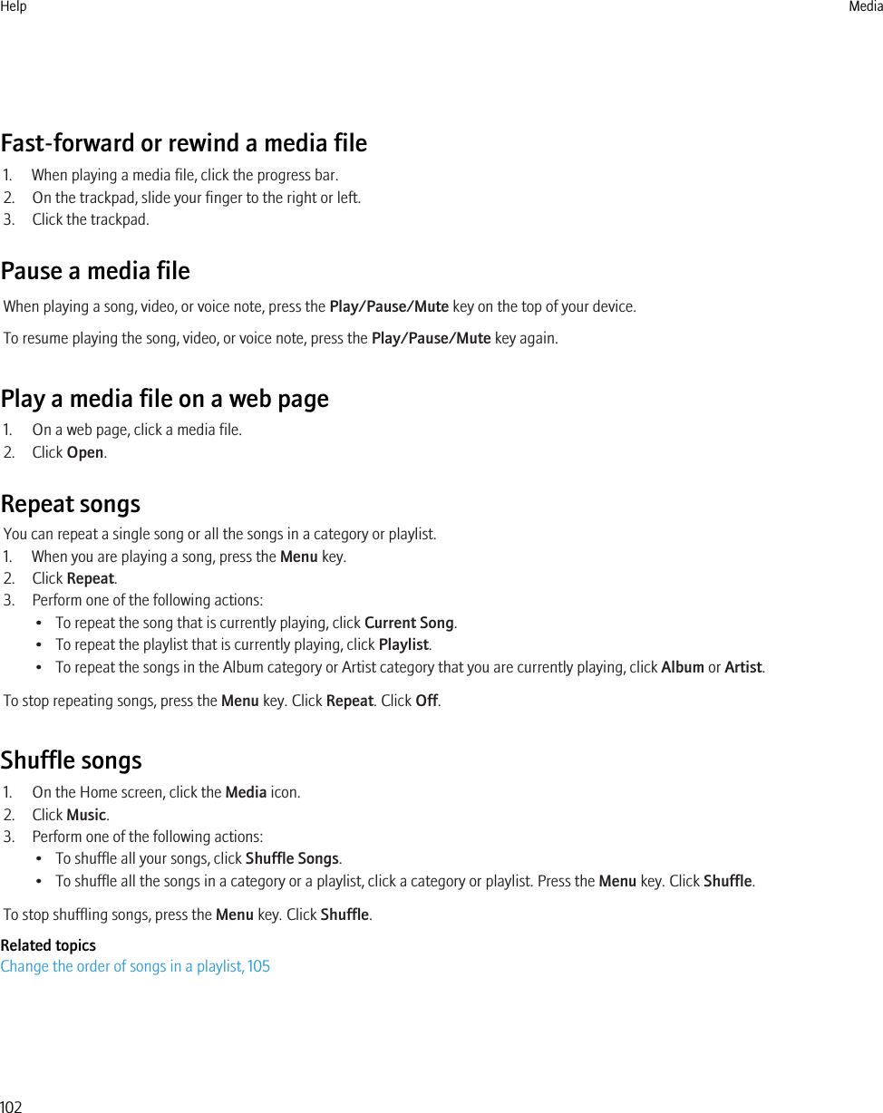 Fast-forward or rewind a media file1. When playing a media file, click the progress bar.2. On the trackpad, slide your finger to the right or left.3. Click the trackpad.Pause a media fileWhen playing a song, video, or voice note, press the Play/Pause/Mute key on the top of your device.To resume playing the song, video, or voice note, press the Play/Pause/Mute key again.Play a media file on a web page1. On a web page, click a media file.2. Click Open.Repeat songsYou can repeat a single song or all the songs in a category or playlist.1. When you are playing a song, press the Menu key.2. Click Repeat.3. Perform one of the following actions:• To repeat the song that is currently playing, click Current Song.• To repeat the playlist that is currently playing, click Playlist.• To repeat the songs in the Album category or Artist category that you are currently playing, click Album or Artist.To stop repeating songs, press the Menu key. Click Repeat. Click Off.Shuffle songs1. On the Home screen, click the Media icon.2. Click Music.3. Perform one of the following actions:• To shuffle all your songs, click Shuffle Songs.• To shuffle all the songs in a category or a playlist, click a category or playlist. Press the Menu key. Click Shuffle.To stop shuffling songs, press the Menu key. Click Shuffle.Related topicsChange the order of songs in a playlist, 105Help Media102