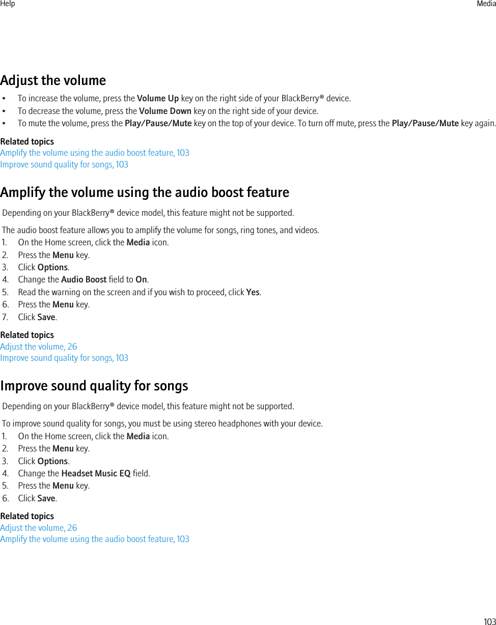 Adjust the volume• To increase the volume, press the Volume Up key on the right side of your BlackBerry® device.• To decrease the volume, press the Volume Down key on the right side of your device.•To mute the volume, press the Play/Pause/Mute key on the top of your device. To turn off mute, press the Play/Pause/Mute key again.Related topicsAmplify the volume using the audio boost feature, 103Improve sound quality for songs, 103Amplify the volume using the audio boost featureDepending on your BlackBerry® device model, this feature might not be supported.The audio boost feature allows you to amplify the volume for songs, ring tones, and videos.1. On the Home screen, click the Media icon.2. Press the Menu key.3. Click Options.4. Change the Audio Boost field to On.5. Read the warning on the screen and if you wish to proceed, click Yes.6. Press the Menu key.7. Click Save.Related topicsAdjust the volume, 26Improve sound quality for songs, 103Improve sound quality for songsDepending on your BlackBerry® device model, this feature might not be supported.To improve sound quality for songs, you must be using stereo headphones with your device.1. On the Home screen, click the Media icon.2. Press the Menu key.3. Click Options.4. Change the Headset Music EQ field.5. Press the Menu key.6. Click Save.Related topicsAdjust the volume, 26Amplify the volume using the audio boost feature, 103Help Media103