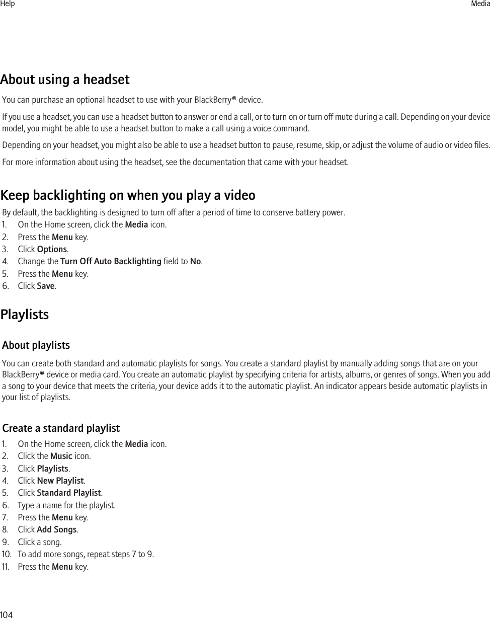 About using a headsetYou can purchase an optional headset to use with your BlackBerry® device.If you use a headset, you can use a headset button to answer or end a call, or to turn on or turn off mute during a call. Depending on your devicemodel, you might be able to use a headset button to make a call using a voice command.Depending on your headset, you might also be able to use a headset button to pause, resume, skip, or adjust the volume of audio or video files.For more information about using the headset, see the documentation that came with your headset.Keep backlighting on when you play a videoBy default, the backlighting is designed to turn off after a period of time to conserve battery power.1. On the Home screen, click the Media icon.2. Press the Menu key.3. Click Options.4. Change the Turn Off Auto Backlighting field to No.5. Press the Menu key.6. Click Save.PlaylistsAbout playlistsYou can create both standard and automatic playlists for songs. You create a standard playlist by manually adding songs that are on yourBlackBerry® device or media card. You create an automatic playlist by specifying criteria for artists, albums, or genres of songs. When you adda song to your device that meets the criteria, your device adds it to the automatic playlist. An indicator appears beside automatic playlists inyour list of playlists.Create a standard playlist1. On the Home screen, click the Media icon.2. Click the Music icon.3. Click Playlists.4. Click New Playlist.5. Click Standard Playlist.6. Type a name for the playlist.7. Press the Menu key.8. Click Add Songs.9. Click a song.10. To add more songs, repeat steps 7 to 9.11. Press the Menu key.Help Media104