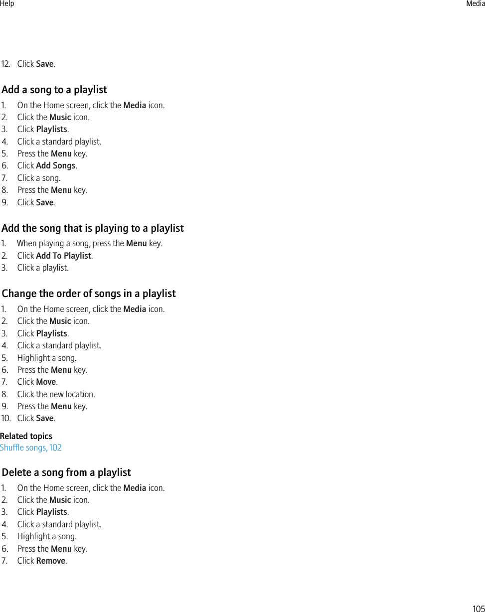 12. Click Save.Add a song to a playlist1. On the Home screen, click the Media icon.2. Click the Music icon.3. Click Playlists.4. Click a standard playlist.5. Press the Menu key.6. Click Add Songs.7. Click a song.8. Press the Menu key.9. Click Save.Add the song that is playing to a playlist1. When playing a song, press the Menu key.2. Click Add To Playlist.3. Click a playlist.Change the order of songs in a playlist1. On the Home screen, click the Media icon.2. Click the Music icon.3. Click Playlists.4. Click a standard playlist.5. Highlight a song.6. Press the Menu key.7. Click Move.8. Click the new location.9. Press the Menu key.10. Click Save.Related topicsShuffle songs, 102Delete a song from a playlist1. On the Home screen, click the Media icon.2. Click the Music icon.3. Click Playlists.4. Click a standard playlist.5. Highlight a song.6. Press the Menu key.7. Click Remove.Help Media105