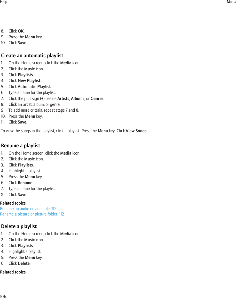 8. Click OK.9. Press the Menu key.10. Click Save.Create an automatic playlist1. On the Home screen, click the Media icon.2. Click the Music icon.3. Click Playlists.4. Click New Playlist.5. Click Automatic Playlist.6. Type a name for the playlist.7. Click the plus sign (+) beside Artists, Albums, or Genres.8. Click an artist, album, or genre.9. To add more criteria, repeat steps 7 and 8.10. Press the Menu key.11. Click Save.To view the songs in the playlist, click a playlist. Press the Menu key. Click View Songs.Rename a playlist1. On the Home screen, click the Media icon.2. Click the Music icon.3. Click Playlists.4. Highlight a playlist.5. Press the Menu key.6. Click Rename.7. Type a name for the playlist.8. Click Save.Related topicsRename an audio or video file, 112Rename a picture or picture folder, 112Delete a playlist1. On the Home screen, click the Media icon.2. Click the Music icon.3. Click Playlists.4. Highlight a playlist.5. Press the Menu key.6. Click Delete.Related topicsHelp Media106