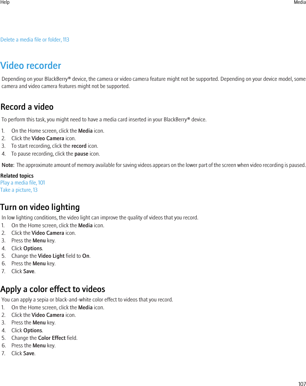 Delete a media file or folder, 113Video recorderDepending on your BlackBerry® device, the camera or video camera feature might not be supported. Depending on your device model, somecamera and video camera features might not be supported.Record a videoTo perform this task, you might need to have a media card inserted in your BlackBerry® device.1. On the Home screen, click the Media icon.2. Click the Video Camera icon.3. To start recording, click the record icon.4. To pause recording, click the pause icon.Note:  The approximate amount of memory available for saving videos appears on the lower part of the screen when video recording is paused.Related topicsPlay a media file, 101Take a picture, 13Turn on video lightingIn low lighting conditions, the video light can improve the quality of videos that you record.1. On the Home screen, click the Media icon.2. Click the Video Camera icon.3. Press the Menu key.4. Click Options.5. Change the Video Light field to On.6. Press the Menu key.7. Click Save.Apply a color effect to videosYou can apply a sepia or black-and-white color effect to videos that you record.1. On the Home screen, click the Media icon.2. Click the Video Camera icon.3. Press the Menu key.4. Click Options.5. Change the Color Effect field.6. Press the Menu key.7. Click Save.Help Media107