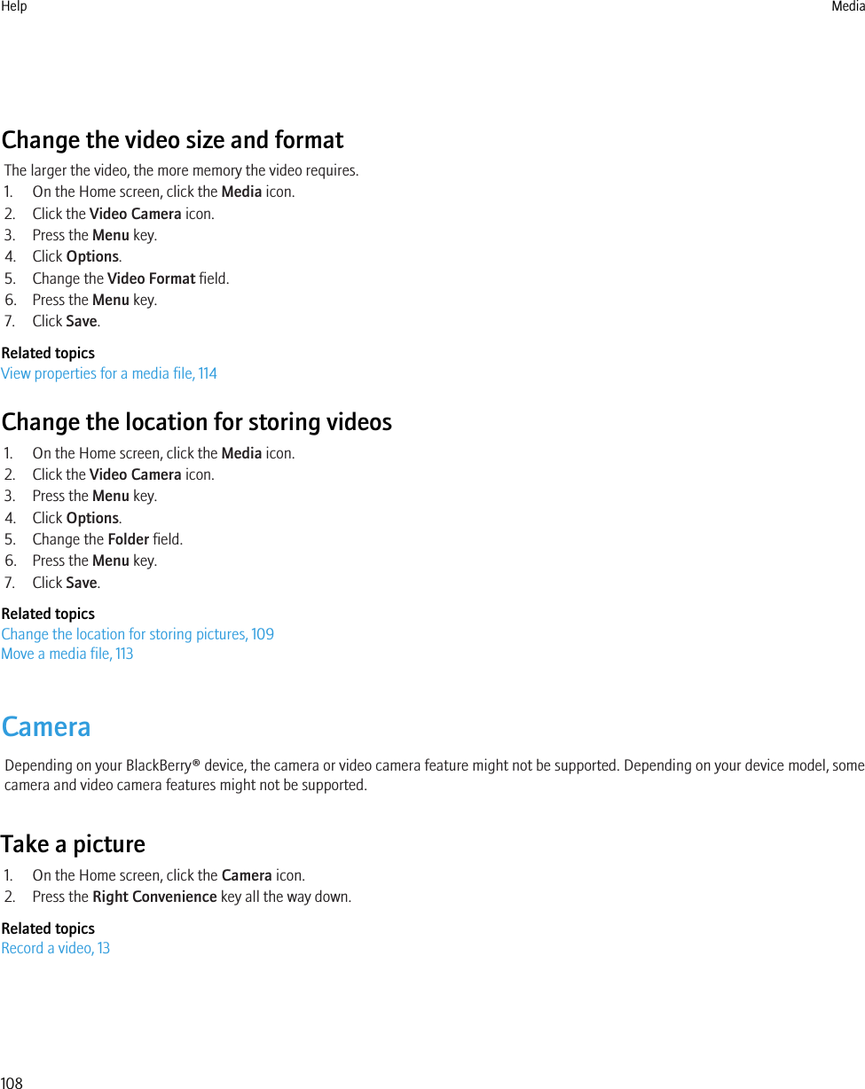 Change the video size and formatThe larger the video, the more memory the video requires.1. On the Home screen, click the Media icon.2. Click the Video Camera icon.3. Press the Menu key.4. Click Options.5. Change the Video Format field.6. Press the Menu key.7. Click Save.Related topicsView properties for a media file, 114Change the location for storing videos1. On the Home screen, click the Media icon.2. Click the Video Camera icon.3. Press the Menu key.4. Click Options.5. Change the Folder field.6. Press the Menu key.7. Click Save.Related topicsChange the location for storing pictures, 109Move a media file, 113CameraDepending on your BlackBerry® device, the camera or video camera feature might not be supported. Depending on your device model, somecamera and video camera features might not be supported.Take a picture1. On the Home screen, click the Camera icon.2. Press the Right Convenience key all the way down.Related topicsRecord a video, 13Help Media108