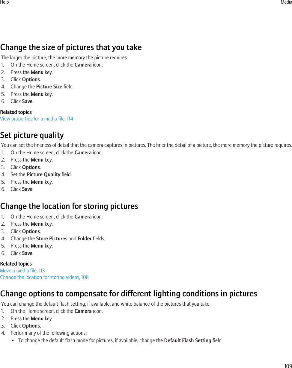 Change the size of pictures that you takeThe larger the picture, the more memory the picture requires.1. On the Home screen, click the Camera icon.2. Press the Menu key.3. Click Options.4. Change the Picture Size field.5. Press the Menu key.6. Click Save.Related topicsView properties for a media file, 114Set picture qualityYou can set the fineness of detail that the camera captures in pictures. The finer the detail of a picture, the more memory the picture requires.1. On the Home screen, click the Camera icon.2. Press the Menu key.3. Click Options.4. Set the Picture Quality field.5. Press the Menu key.6. Click Save.Change the location for storing pictures1. On the Home screen, click the Camera icon.2. Press the Menu key.3. Click Options.4. Change the Store Pictures and Folder fields.5. Press the Menu key.6. Click Save.Related topicsMove a media file, 113Change the location for storing videos, 108Change options to compensate for different lighting conditions in picturesYou can change the default flash setting, if available, and white balance of the pictures that you take.1. On the Home screen, click the Camera icon.2. Press the Menu key.3. Click Options.4. Perform any of the following actions:• To change the default flash mode for pictures, if available, change the Default Flash Setting field.Help Media109