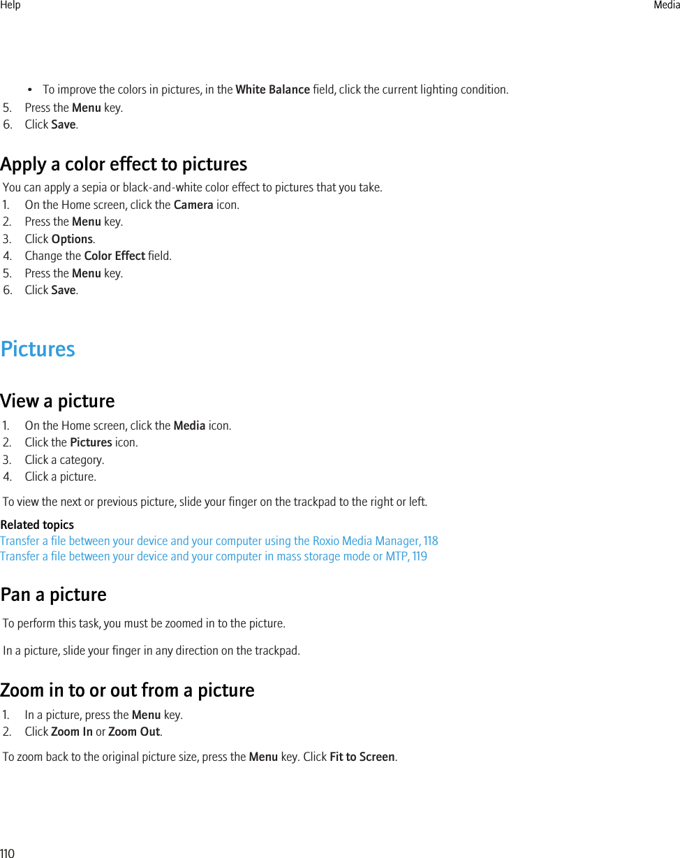 • To improve the colors in pictures, in the White Balance field, click the current lighting condition.5. Press the Menu key.6. Click Save.Apply a color effect to picturesYou can apply a sepia or black-and-white color effect to pictures that you take.1. On the Home screen, click the Camera icon.2. Press the Menu key.3. Click Options.4. Change the Color Effect field.5. Press the Menu key.6. Click Save.PicturesView a picture1. On the Home screen, click the Media icon.2. Click the Pictures icon.3. Click a category.4. Click a picture.To view the next or previous picture, slide your finger on the trackpad to the right or left.Related topicsTransfer a file between your device and your computer using the Roxio Media Manager, 118Transfer a file between your device and your computer in mass storage mode or MTP, 119Pan a pictureTo perform this task, you must be zoomed in to the picture.In a picture, slide your finger in any direction on the trackpad.Zoom in to or out from a picture1. In a picture, press the Menu key.2. Click Zoom In or Zoom Out.To zoom back to the original picture size, press the Menu key. Click Fit to Screen.Help Media110