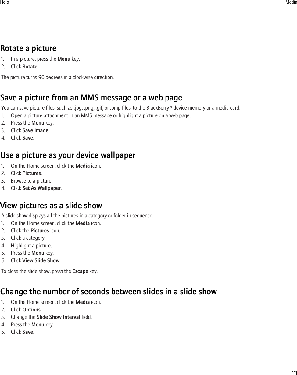 Rotate a picture1. In a picture, press the Menu key.2. Click Rotate.The picture turns 90 degrees in a clockwise direction.Save a picture from an MMS message or a web pageYou can save picture files, such as .jpg, .png, .gif, or .bmp files, to the BlackBerry® device memory or a media card.1. Open a picture attachment in an MMS message or highlight a picture on a web page.2. Press the Menu key.3. Click Save Image.4. Click Save.Use a picture as your device wallpaper1. On the Home screen, click the Media icon.2. Click Pictures.3. Browse to a picture.4. Click Set As Wallpaper.View pictures as a slide showA slide show displays all the pictures in a category or folder in sequence.1. On the Home screen, click the Media icon.2. Click the Pictures icon.3. Click a category.4. Highlight a picture.5. Press the Menu key.6. Click View Slide Show.To close the slide show, press the Escape key.Change the number of seconds between slides in a slide show1. On the Home screen, click the Media icon.2. Click Options.3. Change the Slide Show Interval field.4. Press the Menu key.5. Click Save.Help Media111