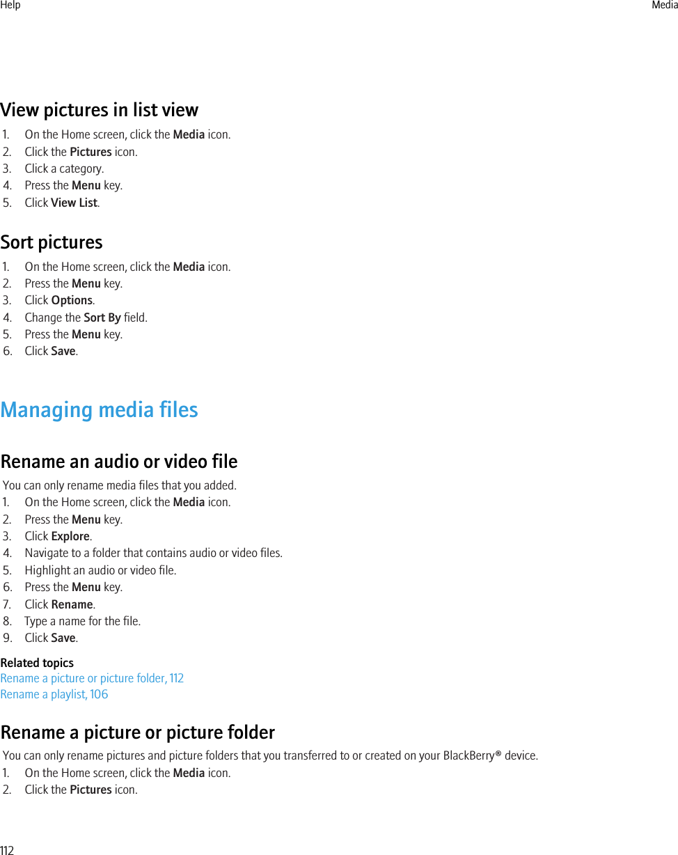 View pictures in list view1. On the Home screen, click the Media icon.2. Click the Pictures icon.3. Click a category.4. Press the Menu key.5. Click View List.Sort pictures1. On the Home screen, click the Media icon.2. Press the Menu key.3. Click Options.4. Change the Sort By field.5. Press the Menu key.6. Click Save.Managing media filesRename an audio or video fileYou can only rename media files that you added.1. On the Home screen, click the Media icon.2. Press the Menu key.3. Click Explore.4. Navigate to a folder that contains audio or video files.5. Highlight an audio or video file.6. Press the Menu key.7. Click Rename.8. Type a name for the file.9. Click Save.Related topicsRename a picture or picture folder, 112Rename a playlist, 106Rename a picture or picture folderYou can only rename pictures and picture folders that you transferred to or created on your BlackBerry® device.1. On the Home screen, click the Media icon.2. Click the Pictures icon.Help Media112