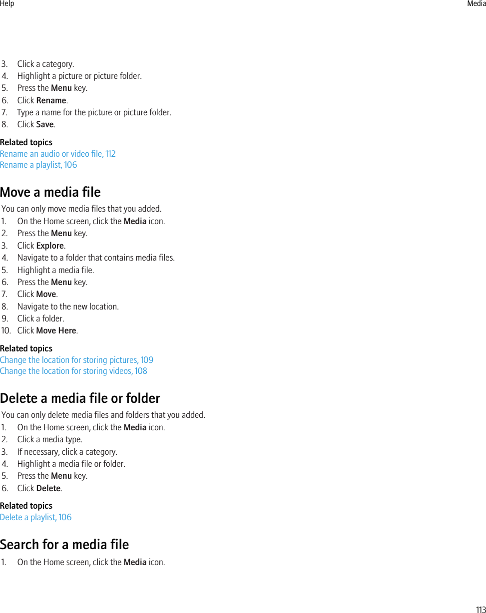 3. Click a category.4. Highlight a picture or picture folder.5. Press the Menu key.6. Click Rename.7. Type a name for the picture or picture folder.8. Click Save.Related topicsRename an audio or video file, 112Rename a playlist, 106Move a media fileYou can only move media files that you added.1. On the Home screen, click the Media icon.2. Press the Menu key.3. Click Explore.4. Navigate to a folder that contains media files.5. Highlight a media file.6. Press the Menu key.7. Click Move.8. Navigate to the new location.9. Click a folder.10. Click Move Here.Related topicsChange the location for storing pictures, 109Change the location for storing videos, 108Delete a media file or folderYou can only delete media files and folders that you added.1. On the Home screen, click the Media icon.2. Click a media type.3. If necessary, click a category.4. Highlight a media file or folder.5. Press the Menu key.6. Click Delete.Related topicsDelete a playlist, 106Search for a media file1. On the Home screen, click the Media icon.Help Media113