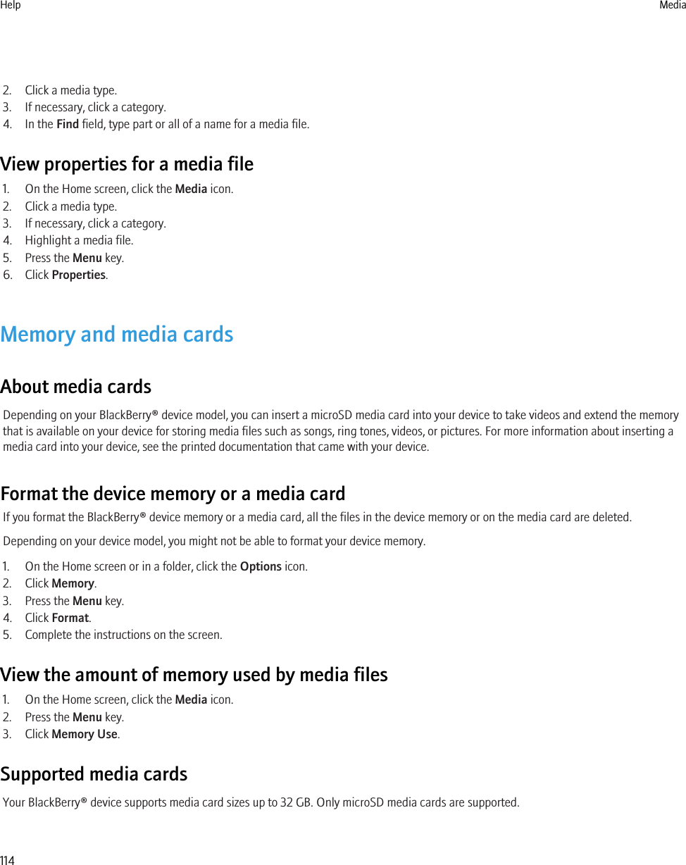 2. Click a media type.3. If necessary, click a category.4. In the Find field, type part or all of a name for a media file.View properties for a media file1. On the Home screen, click the Media icon.2. Click a media type.3. If necessary, click a category.4. Highlight a media file.5. Press the Menu key.6. Click Properties.Memory and media cardsAbout media cardsDepending on your BlackBerry® device model, you can insert a microSD media card into your device to take videos and extend the memorythat is available on your device for storing media files such as songs, ring tones, videos, or pictures. For more information about inserting amedia card into your device, see the printed documentation that came with your device.Format the device memory or a media cardIf you format the BlackBerry® device memory or a media card, all the files in the device memory or on the media card are deleted.Depending on your device model, you might not be able to format your device memory.1. On the Home screen or in a folder, click the Options icon.2. Click Memory.3. Press the Menu key.4. Click Format.5. Complete the instructions on the screen.View the amount of memory used by media files1. On the Home screen, click the Media icon.2. Press the Menu key.3. Click Memory Use.Supported media cardsYour BlackBerry® device supports media card sizes up to 32 GB. Only microSD media cards are supported.Help Media114