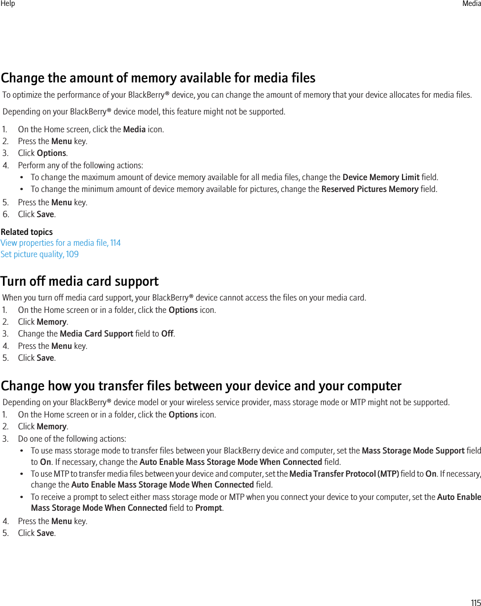 Change the amount of memory available for media filesTo optimize the performance of your BlackBerry® device, you can change the amount of memory that your device allocates for media files.Depending on your BlackBerry® device model, this feature might not be supported.1. On the Home screen, click the Media icon.2. Press the Menu key.3. Click Options.4. Perform any of the following actions:• To change the maximum amount of device memory available for all media files, change the Device Memory Limit field.• To change the minimum amount of device memory available for pictures, change the Reserved Pictures Memory field.5. Press the Menu key.6. Click Save.Related topicsView properties for a media file, 114Set picture quality, 109Turn off media card supportWhen you turn off media card support, your BlackBerry® device cannot access the files on your media card.1. On the Home screen or in a folder, click the Options icon.2. Click Memory.3. Change the Media Card Support field to Off.4. Press the Menu key.5. Click Save.Change how you transfer files between your device and your computerDepending on your BlackBerry® device model or your wireless service provider, mass storage mode or MTP might not be supported.1. On the Home screen or in a folder, click the Options icon.2. Click Memory.3. Do one of the following actions:•To use mass storage mode to transfer files between your BlackBerry device and computer, set the Mass Storage Mode Support fieldto On. If necessary, change the Auto Enable Mass Storage Mode When Connected field.•To use MTP to transfer media files between your device and computer, set the Media Transfer Protocol (MTP) field to On. If necessary,change the Auto Enable Mass Storage Mode When Connected field.•To receive a prompt to select either mass storage mode or MTP when you connect your device to your computer, set the Auto EnableMass Storage Mode When Connected field to Prompt.4. Press the Menu key.5. Click Save.Help Media115