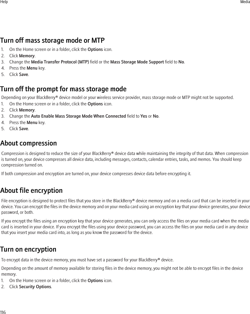 Turn off mass storage mode or MTP1. On the Home screen or in a folder, click the Options icon.2. Click Memory.3. Change the Media Transfer Protocol (MTP) field or the Mass Storage Mode Support field to No.4. Press the Menu key.5. Click Save.Turn off the prompt for mass storage modeDepending on your BlackBerry® device model or your wireless service provider, mass storage mode or MTP might not be supported.1. On the Home screen or in a folder, click the Options icon.2. Click Memory.3. Change the Auto Enable Mass Storage Mode When Connected field to Yes or No.4. Press the Menu key.5. Click Save.About compressionCompression is designed to reduce the size of your BlackBerry® device data while maintaining the integrity of that data. When compressionis turned on, your device compresses all device data, including messages, contacts, calendar entries, tasks, and memos. You should keepcompression turned on.If both compression and encryption are turned on, your device compresses device data before encrypting it.About file encryptionFile encryption is designed to protect files that you store in the BlackBerry® device memory and on a media card that can be inserted in yourdevice. You can encrypt the files in the device memory and on your media card using an encryption key that your device generates, your devicepassword, or both.If you encrypt the files using an encryption key that your device generates, you can only access the files on your media card when the mediacard is inserted in your device. If you encrypt the files using your device password, you can access the files on your media card in any devicethat you insert your media card into, as long as you know the password for the device.Turn on encryptionTo encrypt data in the device memory, you must have set a password for your BlackBerry® device.Depending on the amount of memory available for storing files in the device memory, you might not be able to encrypt files in the devicememory.1. On the Home screen or in a folder, click the Options icon.2. Click Security Options.Help Media116