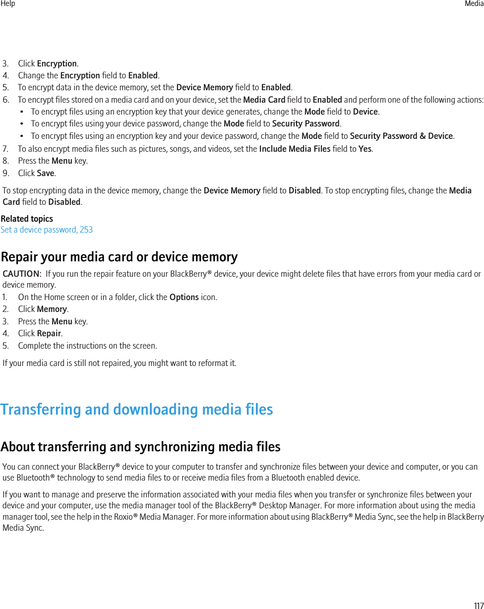 3. Click Encryption.4. Change the Encryption field to Enabled.5. To encrypt data in the device memory, set the Device Memory field to Enabled.6. To encrypt files stored on a media card and on your device, set the Media Card field to Enabled and perform one of the following actions:• To encrypt files using an encryption key that your device generates, change the Mode field to Device.• To encrypt files using your device password, change the Mode field to Security Password.• To encrypt files using an encryption key and your device password, change the Mode field to Security Password &amp; Device.7. To also encrypt media files such as pictures, songs, and videos, set the Include Media Files field to Yes.8. Press the Menu key.9. Click Save.To stop encrypting data in the device memory, change the Device Memory field to Disabled. To stop encrypting files, change the MediaCard field to Disabled.Related topicsSet a device password, 253Repair your media card or device memoryCAUTION:  If you run the repair feature on your BlackBerry® device, your device might delete files that have errors from your media card ordevice memory.1. On the Home screen or in a folder, click the Options icon.2. Click Memory.3. Press the Menu key.4. Click Repair.5. Complete the instructions on the screen.If your media card is still not repaired, you might want to reformat it.Transferring and downloading media filesAbout transferring and synchronizing media filesYou can connect your BlackBerry® device to your computer to transfer and synchronize files between your device and computer, or you canuse Bluetooth® technology to send media files to or receive media files from a Bluetooth enabled device.If you want to manage and preserve the information associated with your media files when you transfer or synchronize files between yourdevice and your computer, use the media manager tool of the BlackBerry® Desktop Manager. For more information about using the mediamanager tool, see the help in the Roxio® Media Manager. For more information about using BlackBerry® Media Sync, see the help in BlackBerryMedia Sync.Help Media117