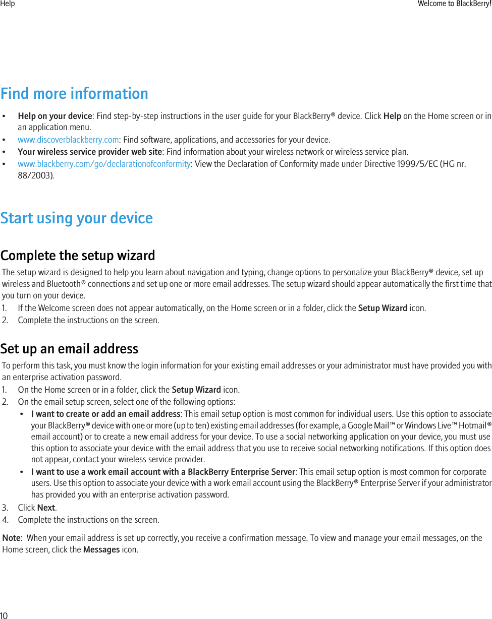 Find more information•Help on your device: Find step-by-step instructions in the user guide for your BlackBerry® device. Click Help on the Home screen or inan application menu.•www.discoverblackberry.com: Find software, applications, and accessories for your device.•Your wireless service provider web site: Find information about your wireless network or wireless service plan.•www.blackberry.com/go/declarationofconformity: View the Declaration of Conformity made under Directive 1999/5/EC (HG nr.88/2003).Start using your deviceComplete the setup wizardThe setup wizard is designed to help you learn about navigation and typing, change options to personalize your BlackBerry® device, set upwireless and Bluetooth® connections and set up one or more email addresses. The setup wizard should appear automatically the first time thatyou turn on your device.1. If the Welcome screen does not appear automatically, on the Home screen or in a folder, click the Setup Wizard icon.2. Complete the instructions on the screen.Set up an email addressTo perform this task, you must know the login information for your existing email addresses or your administrator must have provided you withan enterprise activation password.1. On the Home screen or in a folder, click the Setup Wizard icon.2. On the email setup screen, select one of the following options:•I want to create or add an email address: This email setup option is most common for individual users. Use this option to associateyour BlackBerry® device with one or more (up to ten) existing email addresses (for example, a Google Mail™ or Windows Live™ Hotmail®email account) or to create a new email address for your device. To use a social networking application on your device, you must usethis option to associate your device with the email address that you use to receive social networking notifications. If this option doesnot appear, contact your wireless service provider.•I want to use a work email account with a BlackBerry Enterprise Server: This email setup option is most common for corporateusers. Use this option to associate your device with a work email account using the BlackBerry® Enterprise Server if your administratorhas provided you with an enterprise activation password.3. Click Next.4. Complete the instructions on the screen.Note:  When your email address is set up correctly, you receive a confirmation message. To view and manage your email messages, on theHome screen, click the Messages icon.Help Welcome to BlackBerry!10