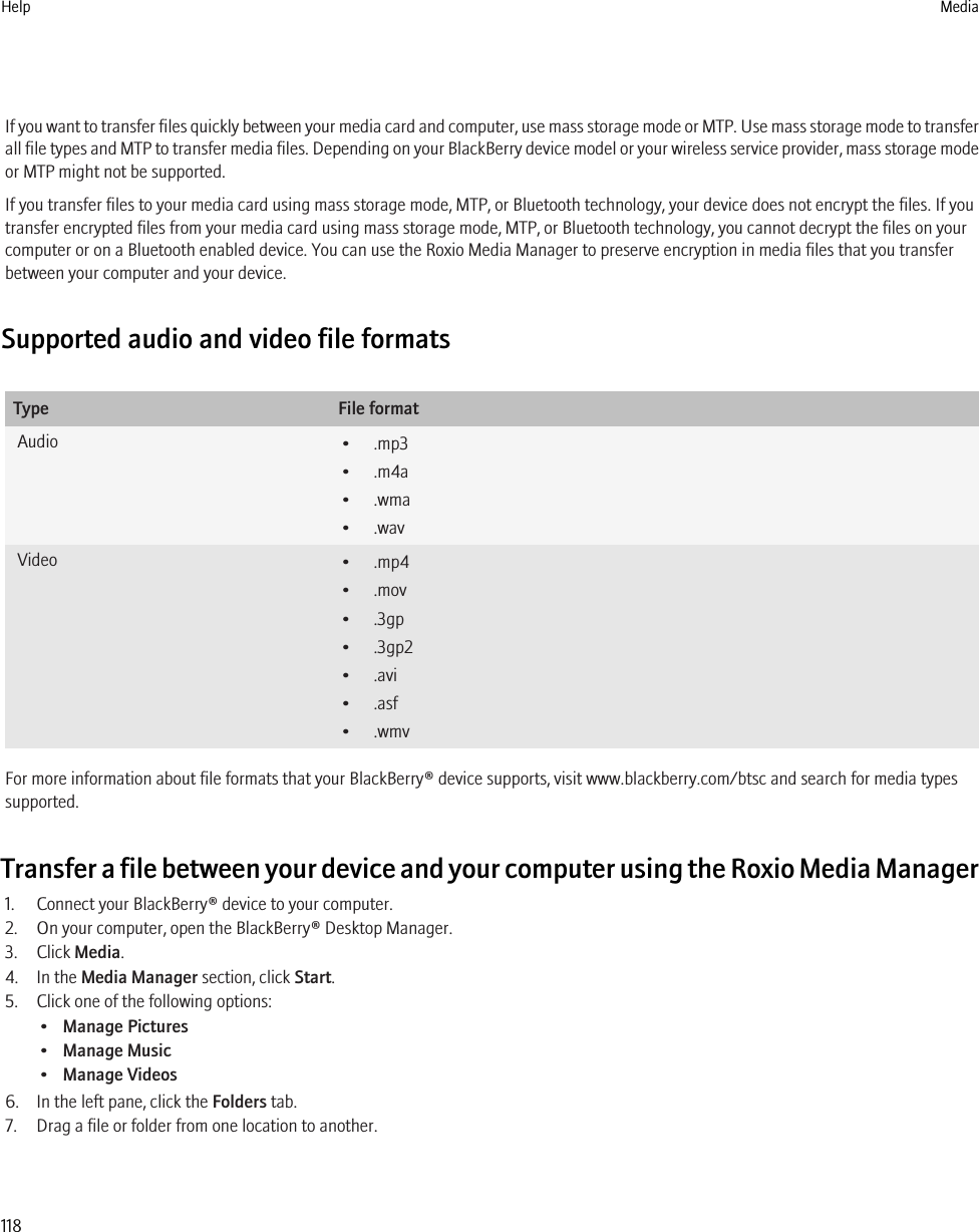 If you want to transfer files quickly between your media card and computer, use mass storage mode or MTP. Use mass storage mode to transferall file types and MTP to transfer media files. Depending on your BlackBerry device model or your wireless service provider, mass storage modeor MTP might not be supported.If you transfer files to your media card using mass storage mode, MTP, or Bluetooth technology, your device does not encrypt the files. If youtransfer encrypted files from your media card using mass storage mode, MTP, or Bluetooth technology, you cannot decrypt the files on yourcomputer or on a Bluetooth enabled device. You can use the Roxio Media Manager to preserve encryption in media files that you transferbetween your computer and your device.Supported audio and video file formatsType File formatAudio • .mp3• .m4a• .wma• .wavVideo • .mp4• .mov• .3gp• .3gp2• .avi• .asf• .wmvFor more information about file formats that your BlackBerry® device supports, visit www.blackberry.com/btsc and search for media typessupported.Transfer a file between your device and your computer using the Roxio Media Manager1. Connect your BlackBerry® device to your computer.2. On your computer, open the BlackBerry® Desktop Manager.3. Click Media.4. In the Media Manager section, click Start.5. Click one of the following options:•Manage Pictures•Manage Music•Manage Videos6. In the left pane, click the Folders tab.7. Drag a file or folder from one location to another.Help Media118