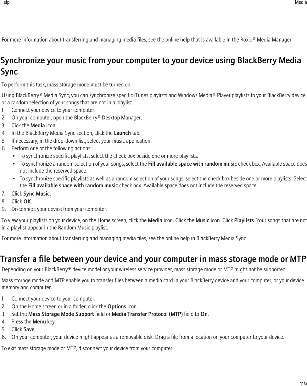 For more information about transferring and managing media files, see the online help that is available in the Roxio® Media Manager.Synchronize your music from your computer to your device using BlackBerry MediaSyncTo perform this task, mass storage mode must be turned on.Using BlackBerry® Media Sync, you can synchronize specific iTunes playlists and Windows Media® Player playlists to your BlackBerry deviceor a random selection of your songs that are not in a playlist.1. Connect your device to your computer.2. On your computer, open the BlackBerry® Desktop Manager.3. Cick the Media icon.4. In the BlackBerry Media Sync section, click the Launch tab.5. If necessary, in the drop-down list, select your music application.6. Perform one of the following actions:• To synchronize specific playlists, select the check box beside one or more playlists.•To synchronize a random selection of your songs, select the Fill available space with random music check box. Available space doesnot include the reserved space.•To synchronize specific playlists as well as a random selection of your songs, select the check box beside one or more playlists. Selectthe Fill available space with random music check box. Available space does not include the reserved space.7. Click Sync Music.8. Click OK.9. Disconnect your device from your computer.To view your playlists on your device, on the Home screen, click the Media icon. Click the Music icon. Click Playlists. Your songs that are notin a playlist appear in the Random Music playlist.For more information about transferring and managing media files, see the online help in BlackBerry Media Sync.Transfer a file between your device and your computer in mass storage mode or MTPDepending on your BlackBerry® device model or your wireless service provider, mass storage mode or MTP might not be supported.Mass storage mode and MTP enable you to transfer files between a media card in your BlackBerry device and your computer, or your devicememory and computer.1. Connect your device to your computer.2. On the Home screen or in a folder, click the Options icon.3. Set the Mass Storage Mode Support field or Media Transfer Protocol (MTP) field to On.4. Press the Menu key.5. Click Save.6. On your computer, your device might appear as a removable disk. Drag a file from a location on your computer to your device.To exit mass storage mode or MTP, disconnect your device from your computer.Help Media119