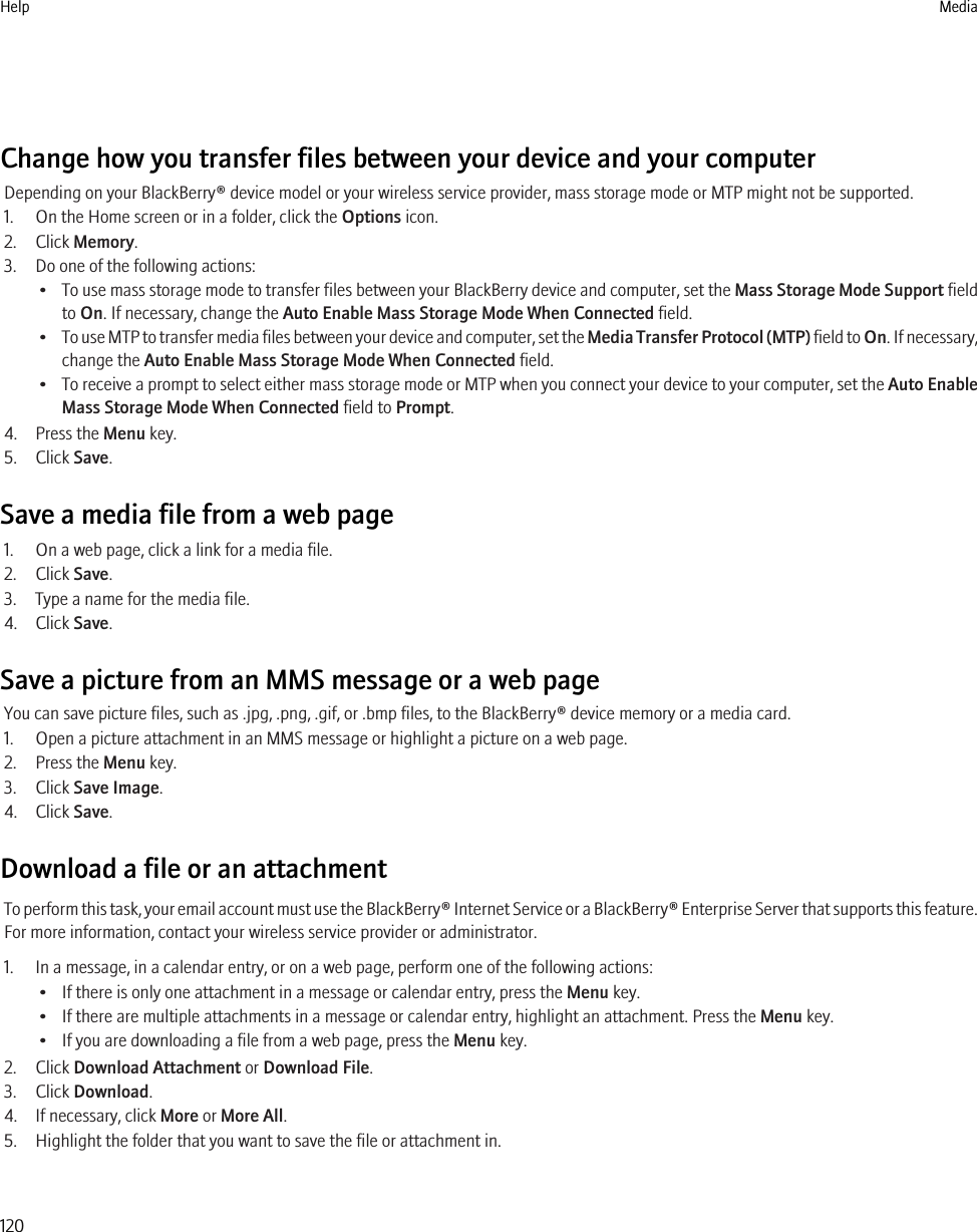 Change how you transfer files between your device and your computerDepending on your BlackBerry® device model or your wireless service provider, mass storage mode or MTP might not be supported.1. On the Home screen or in a folder, click the Options icon.2. Click Memory.3. Do one of the following actions:•To use mass storage mode to transfer files between your BlackBerry device and computer, set the Mass Storage Mode Support fieldto On. If necessary, change the Auto Enable Mass Storage Mode When Connected field.•To use MTP to transfer media files between your device and computer, set the Media Transfer Protocol (MTP) field to On. If necessary,change the Auto Enable Mass Storage Mode When Connected field.•To receive a prompt to select either mass storage mode or MTP when you connect your device to your computer, set the Auto EnableMass Storage Mode When Connected field to Prompt.4. Press the Menu key.5. Click Save.Save a media file from a web page1. On a web page, click a link for a media file.2. Click Save.3. Type a name for the media file.4. Click Save.Save a picture from an MMS message or a web pageYou can save picture files, such as .jpg, .png, .gif, or .bmp files, to the BlackBerry® device memory or a media card.1. Open a picture attachment in an MMS message or highlight a picture on a web page.2. Press the Menu key.3. Click Save Image.4. Click Save.Download a file or an attachmentTo perform this task, your email account must use the BlackBerry® Internet Service or a BlackBerry® Enterprise Server that supports this feature.For more information, contact your wireless service provider or administrator.1. In a message, in a calendar entry, or on a web page, perform one of the following actions:• If there is only one attachment in a message or calendar entry, press the Menu key.• If there are multiple attachments in a message or calendar entry, highlight an attachment. Press the Menu key.• If you are downloading a file from a web page, press the Menu key.2. Click Download Attachment or Download File.3. Click Download.4. If necessary, click More or More All.5. Highlight the folder that you want to save the file or attachment in.Help Media120