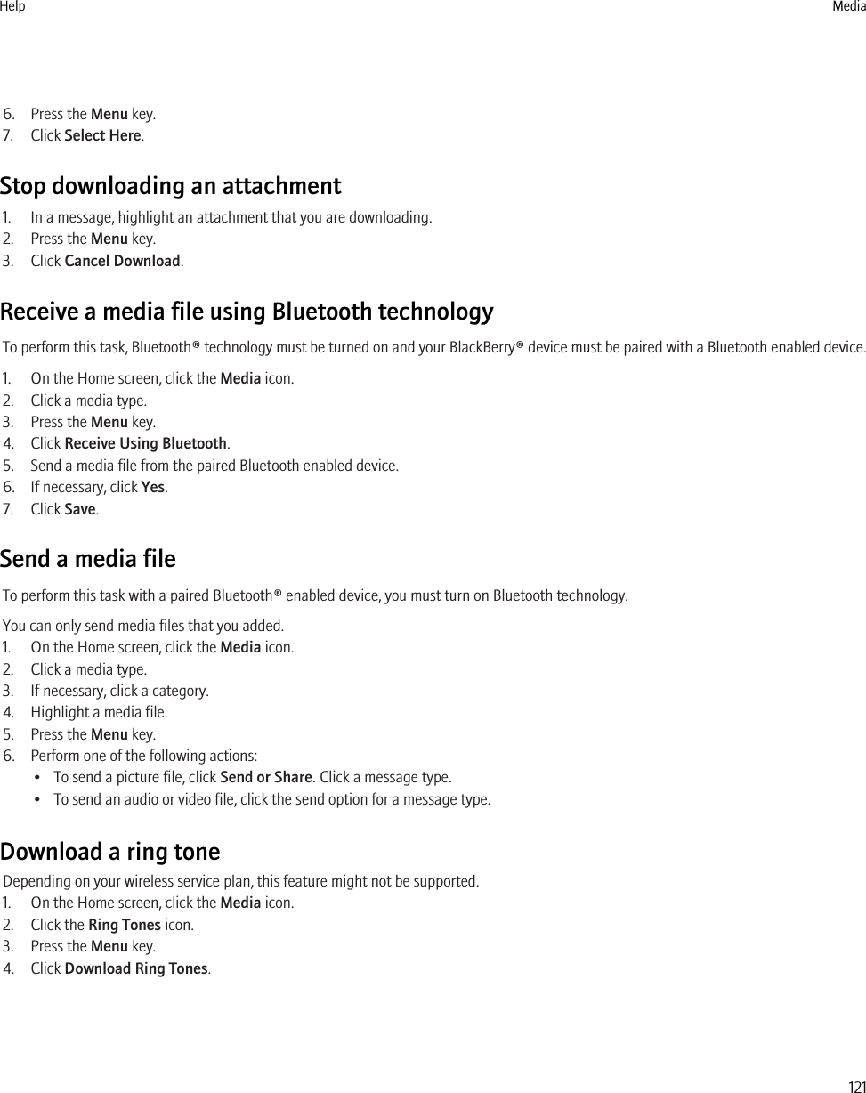 6. Press the Menu key.7. Click Select Here.Stop downloading an attachment1. In a message, highlight an attachment that you are downloading.2. Press the Menu key.3. Click Cancel Download.Receive a media file using Bluetooth technologyTo perform this task, Bluetooth® technology must be turned on and your BlackBerry® device must be paired with a Bluetooth enabled device.1. On the Home screen, click the Media icon.2. Click a media type.3. Press the Menu key.4. Click Receive Using Bluetooth.5. Send a media file from the paired Bluetooth enabled device.6. If necessary, click Yes.7. Click Save.Send a media fileTo perform this task with a paired Bluetooth® enabled device, you must turn on Bluetooth technology.You can only send media files that you added.1. On the Home screen, click the Media icon.2. Click a media type.3. If necessary, click a category.4. Highlight a media file.5. Press the Menu key.6. Perform one of the following actions:• To send a picture file, click Send or Share. Click a message type.• To send an audio or video file, click the send option for a message type.Download a ring toneDepending on your wireless service plan, this feature might not be supported.1. On the Home screen, click the Media icon.2. Click the Ring Tones icon.3. Press the Menu key.4. Click Download Ring Tones.Help Media121