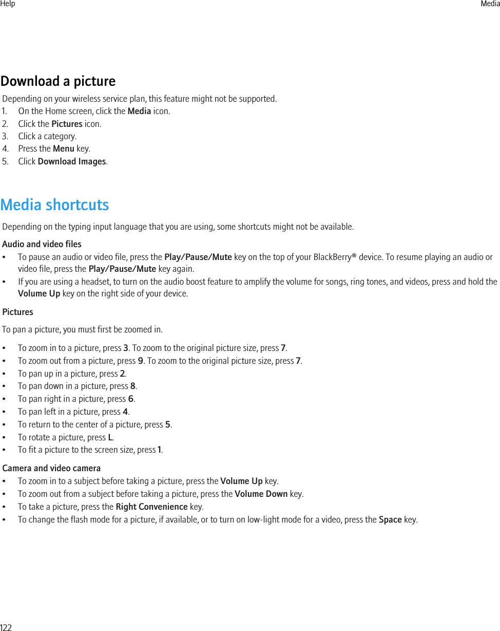 Download a pictureDepending on your wireless service plan, this feature might not be supported.1. On the Home screen, click the Media icon.2. Click the Pictures icon.3. Click a category.4. Press the Menu key.5. Click Download Images.Media shortcutsDepending on the typing input language that you are using, some shortcuts might not be available.Audio and video files• To pause an audio or video file, press the Play/Pause/Mute key on the top of your BlackBerry® device. To resume playing an audio orvideo file, press the Play/Pause/Mute key again.• If you are using a headset, to turn on the audio boost feature to amplify the volume for songs, ring tones, and videos, press and hold theVolume Up key on the right side of your device.PicturesTo pan a picture, you must first be zoomed in.• To zoom in to a picture, press 3. To zoom to the original picture size, press 7.• To zoom out from a picture, press 9. To zoom to the original picture size, press 7.• To pan up in a picture, press 2.• To pan down in a picture, press 8.• To pan right in a picture, press 6.• To pan left in a picture, press 4.• To return to the center of a picture, press 5.• To rotate a picture, press L.• To fit a picture to the screen size, press 1.Camera and video camera• To zoom in to a subject before taking a picture, press the Volume Up key.• To zoom out from a subject before taking a picture, press the Volume Down key.• To take a picture, press the Right Convenience key.• To change the flash mode for a picture, if available, or to turn on low-light mode for a video, press the Space key.Help Media122