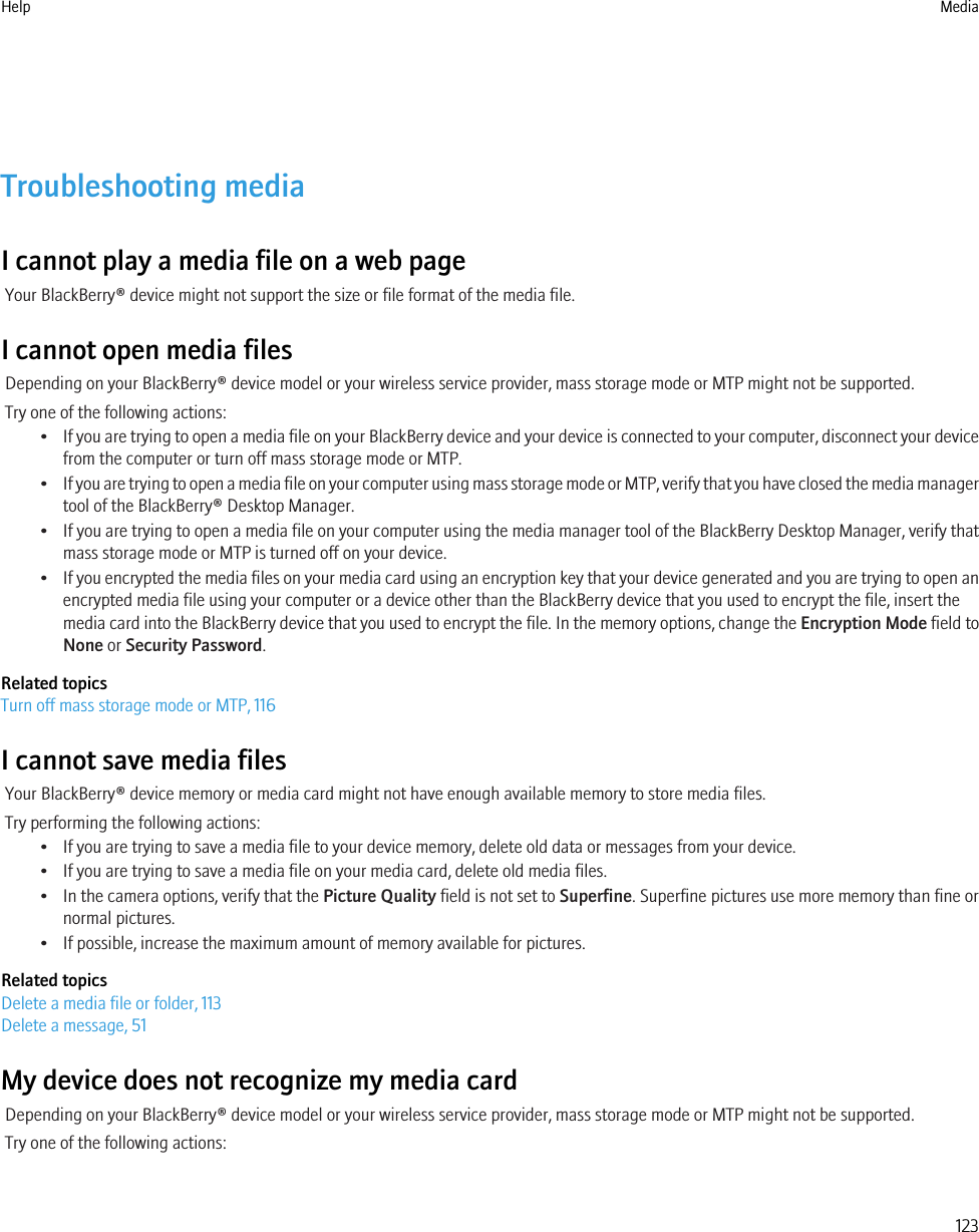 Troubleshooting mediaI cannot play a media file on a web pageYour BlackBerry® device might not support the size or file format of the media file.I cannot open media filesDepending on your BlackBerry® device model or your wireless service provider, mass storage mode or MTP might not be supported.Try one of the following actions:•If you are trying to open a media file on your BlackBerry device and your device is connected to your computer, disconnect your devicefrom the computer or turn off mass storage mode or MTP.•If you are trying to open a media file on your computer using mass storage mode or MTP, verify that you have closed the media managertool of the BlackBerry® Desktop Manager.•If you are trying to open a media file on your computer using the media manager tool of the BlackBerry Desktop Manager, verify thatmass storage mode or MTP is turned off on your device.•If you encrypted the media files on your media card using an encryption key that your device generated and you are trying to open anencrypted media file using your computer or a device other than the BlackBerry device that you used to encrypt the file, insert themedia card into the BlackBerry device that you used to encrypt the file. In the memory options, change the Encryption Mode field toNone or Security Password.Related topicsTurn off mass storage mode or MTP, 116I cannot save media filesYour BlackBerry® device memory or media card might not have enough available memory to store media files.Try performing the following actions:• If you are trying to save a media file to your device memory, delete old data or messages from your device.• If you are trying to save a media file on your media card, delete old media files.• In the camera options, verify that the Picture Quality field is not set to Superfine. Superfine pictures use more memory than fine ornormal pictures.• If possible, increase the maximum amount of memory available for pictures.Related topicsDelete a media file or folder, 113Delete a message, 51My device does not recognize my media cardDepending on your BlackBerry® device model or your wireless service provider, mass storage mode or MTP might not be supported.Try one of the following actions:Help Media123