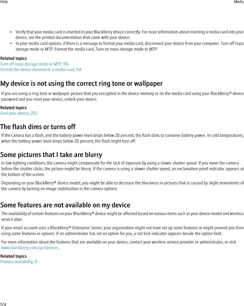 •Verify that your media card is inserted in your BlackBerry device correctly. For more information about inserting a media card into yourdevice, see the printed documentation that came with your device.•In your media card options, if there is a message to format your media card, disconnect your device from your computer. Turn off massstorage mode or MTP. Format the media card. Turn on mass storage mode or MTP.Related topicsTurn off mass storage mode or MTP, 116Format the device memory or a media card, 114My device is not using the correct ring tone or wallpaperIf you are using a ring tone or wallpaper picture that you encrypted in the device memory or on the media card using your BlackBerry® devicepassword and you reset your device, unlock your device.Related topicsLock your device, 253The flash dims or turns offIf the camera has a flash, and the battery power level drops below 20 percent, the flash dims to conserve battery power. In cold temperatures,when the battery power level drops below 20 percent, the flash might turn off.Some pictures that I take are blurryIn low lighting conditions, the camera might compensate for the lack of exposure by using a slower shutter speed. If you move the camerabefore the shutter clicks, the picture might be blurry. If the camera is using a slower shutter speed, an exclamation point indicator appears atthe bottom of the screen.Depending on your BlackBerry® device model, you might be able to decrease the blurriness in pictures that is caused by slight movements ofthe camera by turning on image stabilization in the camera options.Some features are not available on my deviceThe availability of certain features on your BlackBerry® device might be affected based on various items such as your device model and wirelessservice plan.If your email account uses a BlackBerry® Enterprise Server, your organization might not have set up some features or might prevent you fromusing some features or options. If an administrator has set an option for you, a red lock indicator appears beside the option field.For more information about the features that are available on your device, contact your wireless service provider or administrator, or visitwww.blackberry.com/go/devices.Related topicsFeature availability, 9Help Media124