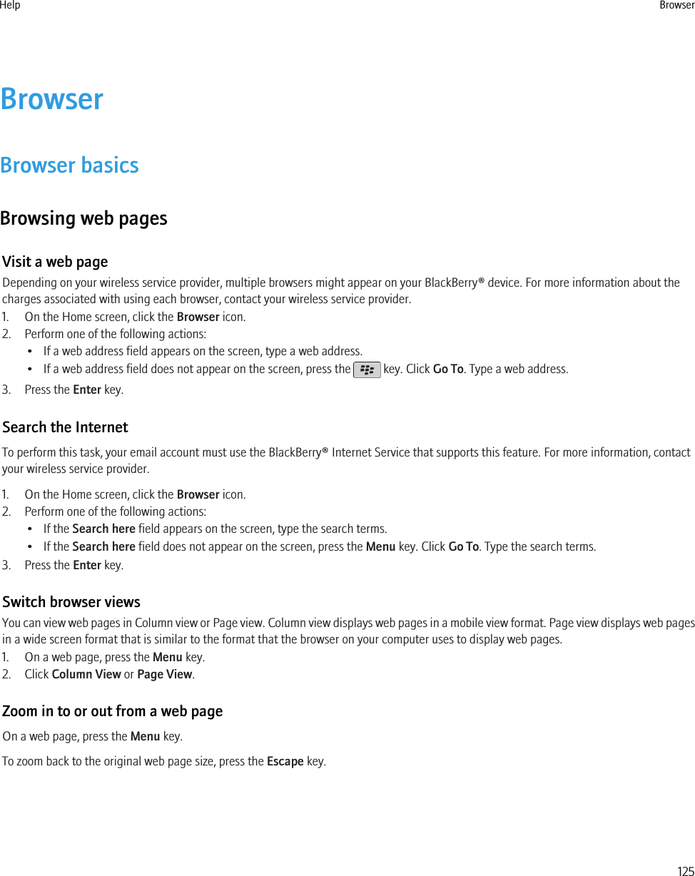 BrowserBrowser basicsBrowsing web pagesVisit a web pageDepending on your wireless service provider, multiple browsers might appear on your BlackBerry® device. For more information about thecharges associated with using each browser, contact your wireless service provider.1. On the Home screen, click the Browser icon.2. Perform one of the following actions:• If a web address field appears on the screen, type a web address.• If a web address field does not appear on the screen, press the   key. Click Go To. Type a web address.3. Press the Enter key.Search the InternetTo perform this task, your email account must use the BlackBerry® Internet Service that supports this feature. For more information, contactyour wireless service provider.1. On the Home screen, click the Browser icon.2. Perform one of the following actions:• If the Search here field appears on the screen, type the search terms.• If the Search here field does not appear on the screen, press the Menu key. Click Go To. Type the search terms.3. Press the Enter key.Switch browser viewsYou can view web pages in Column view or Page view. Column view displays web pages in a mobile view format. Page view displays web pagesin a wide screen format that is similar to the format that the browser on your computer uses to display web pages.1. On a web page, press the Menu key.2. Click Column View or Page View.Zoom in to or out from a web pageOn a web page, press the Menu key.To zoom back to the original web page size, press the Escape key.Help Browser125