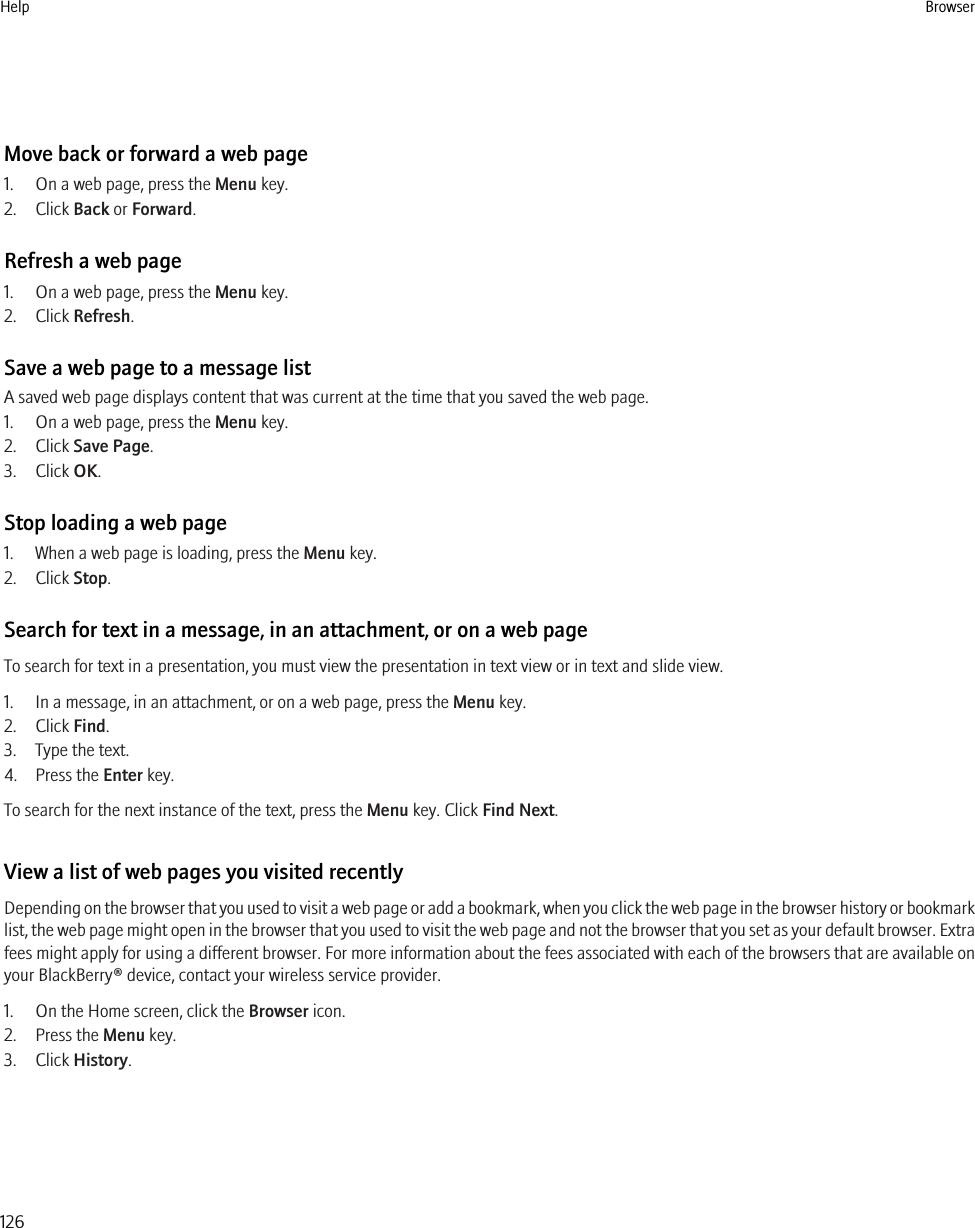 Move back or forward a web page1. On a web page, press the Menu key.2. Click Back or Forward.Refresh a web page1. On a web page, press the Menu key.2. Click Refresh.Save a web page to a message listA saved web page displays content that was current at the time that you saved the web page.1. On a web page, press the Menu key.2. Click Save Page.3. Click OK.Stop loading a web page1. When a web page is loading, press the Menu key.2. Click Stop.Search for text in a message, in an attachment, or on a web pageTo search for text in a presentation, you must view the presentation in text view or in text and slide view.1. In a message, in an attachment, or on a web page, press the Menu key.2. Click Find.3. Type the text.4. Press the Enter key.To search for the next instance of the text, press the Menu key. Click Find Next.View a list of web pages you visited recentlyDepending on the browser that you used to visit a web page or add a bookmark, when you click the web page in the browser history or bookmarklist, the web page might open in the browser that you used to visit the web page and not the browser that you set as your default browser. Extrafees might apply for using a different browser. For more information about the fees associated with each of the browsers that are available onyour BlackBerry® device, contact your wireless service provider.1. On the Home screen, click the Browser icon.2. Press the Menu key.3. Click History.Help Browser126